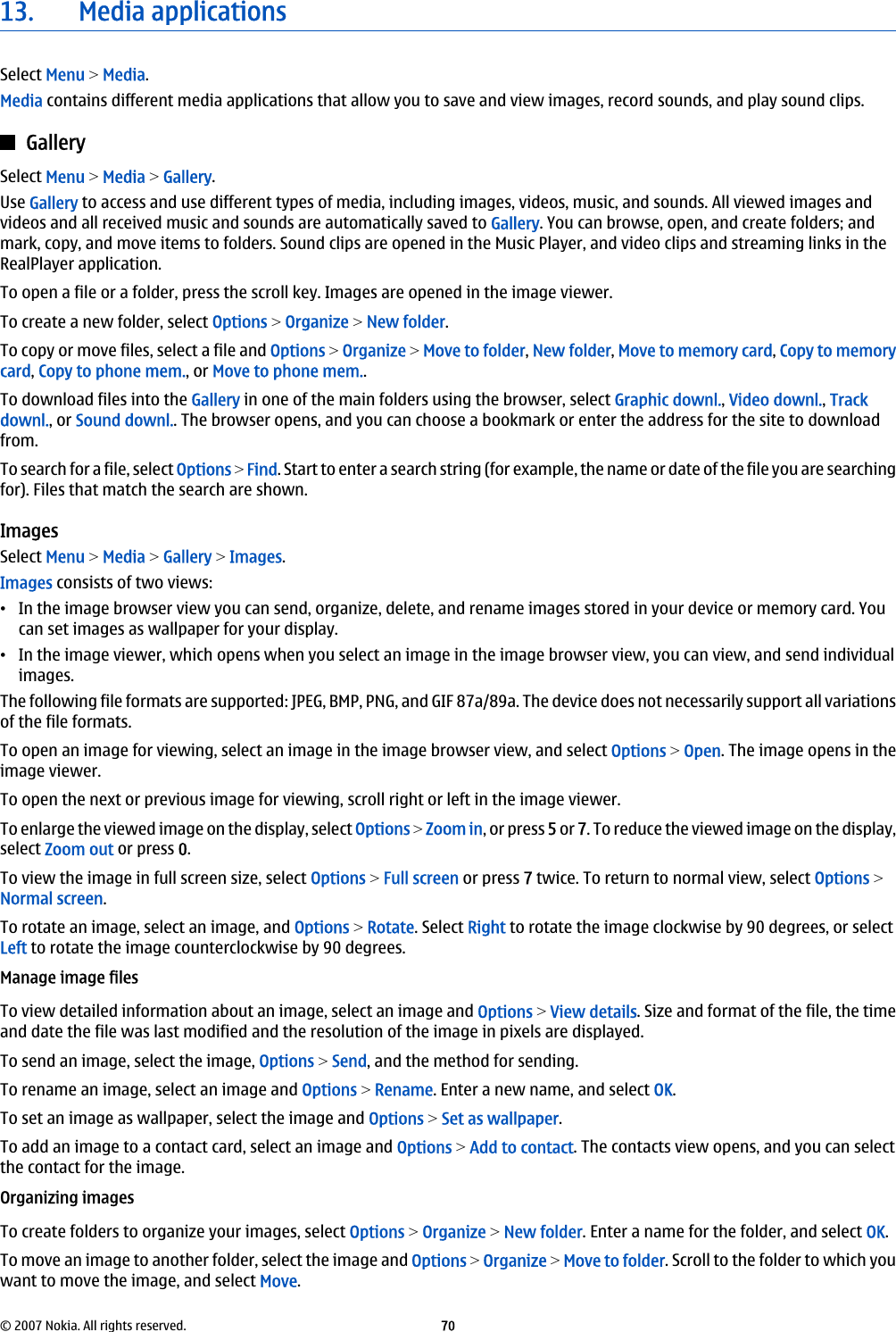 13. Media applicationsSelect Menu &gt; Media.Media contains different media applications that allow you to save and view images, record sounds, and play sound clips.GallerySelect Menu &gt; Media &gt; Gallery.Use Gallery to access and use different types of media, including images, videos, music, and sounds. All viewed images andvideos and all received music and sounds are automatically saved to Gallery. You can browse, open, and create folders; andmark, copy, and move items to folders. Sound clips are opened in the Music Player, and video clips and streaming links in theRealPlayer application.To open a file or a folder, press the scroll key. Images are opened in the image viewer.To create a new folder, select Options &gt; Organize &gt; New folder.To copy or move files, select a file and Options &gt; Organize &gt; Move to folder, New folder, Move to memory card, Copy to memorycard, Copy to phone mem., or Move to phone mem..To download files into the Gallery in one of the main folders using the browser, select Graphic downl., Video downl., Trackdownl., or Sound downl.. The browser opens, and you can choose a bookmark or enter the address for the site to downloadfrom.To search for a file, select Options &gt; Find. Start to enter a search string (for example, the name or date of the file you are searchingfor). Files that match the search are shown.ImagesSelect Menu &gt; Media &gt; Gallery &gt; Images.Images consists of two views:•In the image browser view you can send, organize, delete, and rename images stored in your device or memory card. Youcan set images as wallpaper for your display.•In the image viewer, which opens when you select an image in the image browser view, you can view, and send individualimages.The following file formats are supported: JPEG, BMP, PNG, and GIF 87a/89a. The device does not necessarily support all variationsof the file formats.To open an image for viewing, select an image in the image browser view, and select Options &gt; Open. The image opens in theimage viewer.To open the next or previous image for viewing, scroll right or left in the image viewer.To enlarge the viewed image on the display, select Options &gt; Zoom in, or press 5 or 7. To reduce the viewed image on the display,select Zoom out or press 0.To view the image in full screen size, select Options &gt; Full screen or press 7 twice. To return to normal view, select Options &gt;Normal screen.To rotate an image, select an image, and Options &gt; Rotate. Select Right to rotate the image clockwise by 90 degrees, or selectLeft to rotate the image counterclockwise by 90 degrees.Manage image filesTo view detailed information about an image, select an image and Options &gt; View details. Size and format of the file, the timeand date the file was last modified and the resolution of the image in pixels are displayed.To send an image, select the image, Options &gt; Send, and the method for sending.To rename an image, select an image and Options &gt; Rename. Enter a new name, and select OK.To set an image as wallpaper, select the image and Options &gt; Set as wallpaper.To add an image to a contact card, select an image and Options &gt; Add to contact. The contacts view opens, and you can selectthe contact for the image.Organizing imagesTo create folders to organize your images, select Options &gt; Organize &gt; New folder. Enter a name for the folder, and select OK.To move an image to another folder, select the image and Options &gt; Organize &gt; Move to folder. Scroll to the folder to which youwant to move the image, and select Move.© 2007 Nokia. All rights reserved. 70