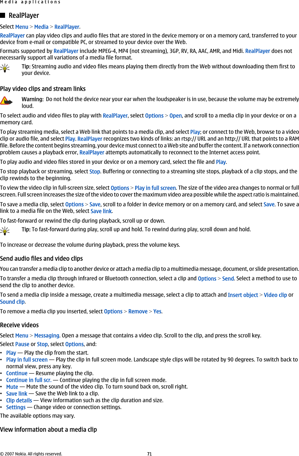 RealPlayerSelect Menu &gt; Media &gt; RealPlayer.RealPlayer can play video clips and audio files that are stored in the device memory or on a memory card, transferred to yourdevice from e-mail or compatible PC, or streamed to your device over the Web.Formats supported by RealPlayer include MPEG-4, MP4 (not streaming), 3GP, RV, RA, AAC, AMR, and Midi. RealPlayer does notnecessarily support all variations of a media file format.Tip: Streaming audio and video files means playing them directly from the Web without downloading them first toyour device.Play video clips and stream linksWarning:  Do not hold the device near your ear when the loudspeaker is in use, because the volume may be extremelyloud.To select audio and video files to play with RealPlayer, select Options &gt; Open, and scroll to a media clip in your device or on amemory card.To play streaming media, select a Web link that points to a media clip, and select Play; or connect to the Web, browse to a videoclip or audio file, and select Play. RealPlayer recognizes two kinds of links: an rtsp:// URL and an http:// URL that points to a RAMfile. Before the content begins streaming, your device must connect to a Web site and buffer the content. If a network connectionproblem causes a playback error, RealPlayer attempts automatically to reconnect to the Internet access point.To play audio and video files stored in your device or on a memory card, select the file and Play.To stop playback or streaming, select Stop. Buffering or connecting to a streaming site stops, playback of a clip stops, and theclip rewinds to the beginning.To view the video clip in full-screen size, select Options &gt; Play in full screen. The size of the video area changes to normal or fullscreen. Full screen increases the size of the video to cover the maximum video area possible while the aspect ratio is maintained.To save a media clip, select Options &gt; Save, scroll to a folder in device memory or on a memory card, and select Save. To save alink to a media file on the Web, select Save link.To fast-forward or rewind the clip during playback, scroll up or down.Tip: To fast-forward during play, scroll up and hold. To rewind during play, scroll down and hold.To increase or decrease the volume during playback, press the volume keys.Send audio files and video clipsYou can transfer a media clip to another device or attach a media clip to a multimedia message, document, or slide presentation.To transfer a media clip through infrared or Bluetooth connection, select a clip and Options &gt; Send. Select a method to use tosend the clip to another device.To send a media clip inside a message, create a multimedia message, select a clip to attach and Insert object &gt; Video clip orSound clip.To remove a media clip you inserted, select Options &gt; Remove &gt; Yes.Receive videosSelect Menu &gt; Messaging. Open a message that contains a video clip. Scroll to the clip, and press the scroll key.Select Pause or Stop, select Options, and:•Play — Play the clip from the start.•Play in full screen — Play the clip in full screen mode. Landscape style clips will be rotated by 90 degrees. To switch back tonormal view, press any key.•Continue — Resume playing the clip.•Continue in full scr. — Continue playing the clip in full screen mode.•Mute — Mute the sound of the video clip. To turn sound back on, scroll right.•Save link — Save the Web link to a clip.•Clip details — View information such as the clip duration and size.•Settings — Change video or connection settings.The available options may vary.View information about a media clipMedia applications© 2007 Nokia. All rights reserved. 71