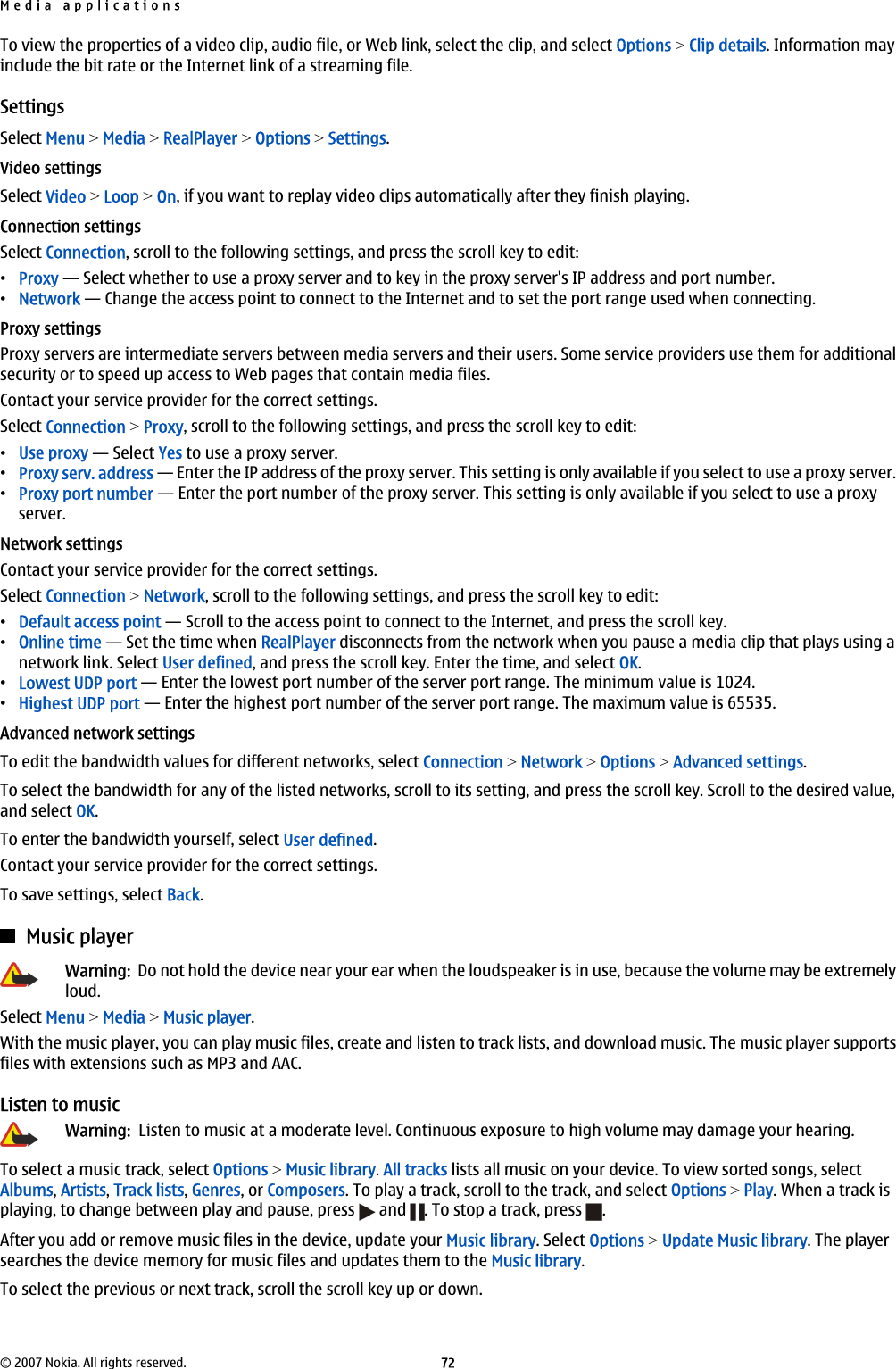 To view the properties of a video clip, audio file, or Web link, select the clip, and select Options &gt; Clip details. Information mayinclude the bit rate or the Internet link of a streaming file.SettingsSelect Menu &gt; Media &gt; RealPlayer &gt; Options &gt; Settings.Video settingsSelect Video &gt; Loop &gt; On, if you want to replay video clips automatically after they finish playing.Connection settingsSelect Connection, scroll to the following settings, and press the scroll key to edit:•Proxy — Select whether to use a proxy server and to key in the proxy server&apos;s IP address and port number.•Network — Change the access point to connect to the Internet and to set the port range used when connecting.Proxy settingsProxy servers are intermediate servers between media servers and their users. Some service providers use them for additionalsecurity or to speed up access to Web pages that contain media files.Contact your service provider for the correct settings.Select Connection &gt; Proxy, scroll to the following settings, and press the scroll key to edit:•Use proxy — Select Yes to use a proxy server.•Proxy serv. address — Enter the IP address of the proxy server. This setting is only available if you select to use a proxy server.•Proxy port number — Enter the port number of the proxy server. This setting is only available if you select to use a proxyserver.Network settingsContact your service provider for the correct settings.Select Connection &gt; Network, scroll to the following settings, and press the scroll key to edit:•Default access point — Scroll to the access point to connect to the Internet, and press the scroll key.•Online time — Set the time when RealPlayer disconnects from the network when you pause a media clip that plays using anetwork link. Select User defined, and press the scroll key. Enter the time, and select OK.•Lowest UDP port — Enter the lowest port number of the server port range. The minimum value is 1024.•Highest UDP port — Enter the highest port number of the server port range. The maximum value is 65535.Advanced network settingsTo edit the bandwidth values for different networks, select Connection &gt; Network &gt; Options &gt; Advanced settings.To select the bandwidth for any of the listed networks, scroll to its setting, and press the scroll key. Scroll to the desired value,and select OK.To enter the bandwidth yourself, select User defined.Contact your service provider for the correct settings.To save settings, select Back.Music playerWarning:  Do not hold the device near your ear when the loudspeaker is in use, because the volume may be extremelyloud.Select Menu &gt; Media &gt; Music player.With the music player, you can play music files, create and listen to track lists, and download music. The music player supportsfiles with extensions such as MP3 and AAC.Listen to musicWarning:  Listen to music at a moderate level. Continuous exposure to high volume may damage your hearing.To select a music track, select Options &gt; Music library. All tracks lists all music on your device. To view sorted songs, selectAlbums, Artists, Track lists, Genres, or Composers. To play a track, scroll to the track, and select Options &gt; Play. When a track isplaying, to change between play and pause, press   and  . To stop a track, press  .After you add or remove music files in the device, update your Music library. Select Options &gt; Update Music library. The playersearches the device memory for music files and updates them to the Music library.To select the previous or next track, scroll the scroll key up or down.Media applications© 2007 Nokia. All rights reserved. 72