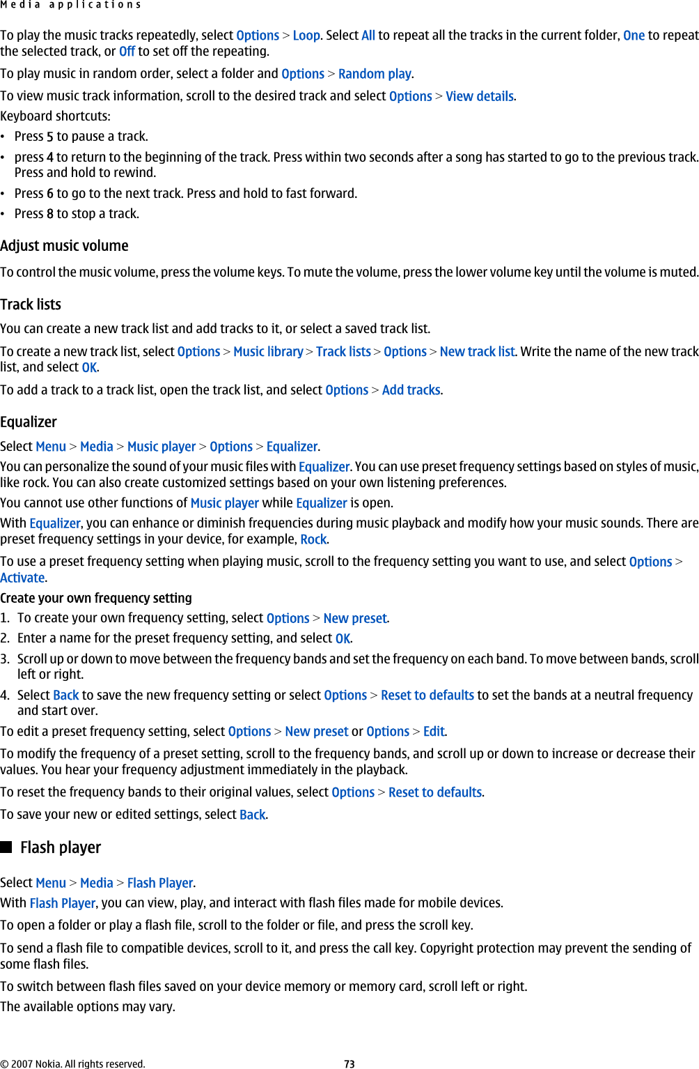 To play the music tracks repeatedly, select Options &gt; Loop. Select All to repeat all the tracks in the current folder, One to repeatthe selected track, or Off to set off the repeating.To play music in random order, select a folder and Options &gt; Random play.To view music track information, scroll to the desired track and select Options &gt; View details.Keyboard shortcuts:•Press 5 to pause a track.•press 4 to return to the beginning of the track. Press within two seconds after a song has started to go to the previous track.Press and hold to rewind.•Press 6 to go to the next track. Press and hold to fast forward.•Press 8 to stop a track.Adjust music volumeTo control the music volume, press the volume keys. To mute the volume, press the lower volume key until the volume is muted.Track listsYou can create a new track list and add tracks to it, or select a saved track list.To create a new track list, select Options &gt; Music library &gt; Track lists &gt; Options &gt; New track list. Write the name of the new tracklist, and select OK.To add a track to a track list, open the track list, and select Options &gt; Add tracks.EqualizerSelect Menu &gt; Media &gt; Music player &gt; Options &gt; Equalizer.You can personalize the sound of your music files with Equalizer. You can use preset frequency settings based on styles of music,like rock. You can also create customized settings based on your own listening preferences.You cannot use other functions of Music player while Equalizer is open.With Equalizer, you can enhance or diminish frequencies during music playback and modify how your music sounds. There arepreset frequency settings in your device, for example, Rock.To use a preset frequency setting when playing music, scroll to the frequency setting you want to use, and select Options &gt;Activate.Create your own frequency setting1. To create your own frequency setting, select Options &gt; New preset.2. Enter a name for the preset frequency setting, and select OK.3. Scroll up or down to move between the frequency bands and set the frequency on each band. To move between bands, scrollleft or right.4. Select Back to save the new frequency setting or select Options &gt; Reset to defaults to set the bands at a neutral frequencyand start over.To edit a preset frequency setting, select Options &gt; New preset or Options &gt; Edit.To modify the frequency of a preset setting, scroll to the frequency bands, and scroll up or down to increase or decrease theirvalues. You hear your frequency adjustment immediately in the playback.To reset the frequency bands to their original values, select Options &gt; Reset to defaults.To save your new or edited settings, select Back.Flash playerSelect Menu &gt; Media &gt; Flash Player.With Flash Player, you can view, play, and interact with flash files made for mobile devices.To open a folder or play a flash file, scroll to the folder or file, and press the scroll key.To send a flash file to compatible devices, scroll to it, and press the call key. Copyright protection may prevent the sending ofsome flash files.To switch between flash files saved on your device memory or memory card, scroll left or right.The available options may vary.Media applications© 2007 Nokia. All rights reserved. 73
