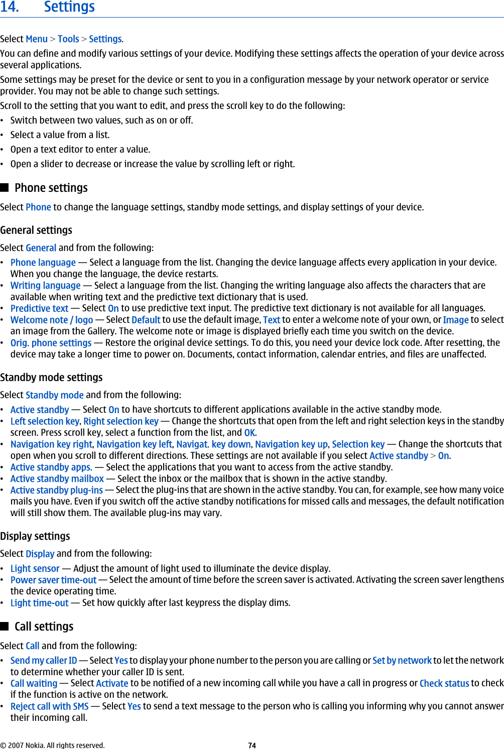 14. SettingsSelect Menu &gt; Tools &gt; Settings.You can define and modify various settings of your device. Modifying these settings affects the operation of your device acrossseveral applications.Some settings may be preset for the device or sent to you in a configuration message by your network operator or serviceprovider. You may not be able to change such settings.Scroll to the setting that you want to edit, and press the scroll key to do the following:•Switch between two values, such as on or off.•Select a value from a list.•Open a text editor to enter a value.•Open a slider to decrease or increase the value by scrolling left or right.Phone settingsSelect Phone to change the language settings, standby mode settings, and display settings of your device.General settingsSelect General and from the following:•Phone language — Select a language from the list. Changing the device language affects every application in your device.When you change the language, the device restarts.•Writing language — Select a language from the list. Changing the writing language also affects the characters that areavailable when writing text and the predictive text dictionary that is used.•Predictive text — Select On to use predictive text input. The predictive text dictionary is not available for all languages.•Welcome note / logo — Select Default to use the default image, Text to enter a welcome note of your own, or Image to selectan image from the Gallery. The welcome note or image is displayed briefly each time you switch on the device.•Orig. phone settings — Restore the original device settings. To do this, you need your device lock code. After resetting, thedevice may take a longer time to power on. Documents, contact information, calendar entries, and files are unaffected.Standby mode settingsSelect Standby mode and from the following:•Active standby — Select On to have shortcuts to different applications available in the active standby mode.•Left selection key, Right selection key — Change the shortcuts that open from the left and right selection keys in the standbyscreen. Press scroll key, select a function from the list, and OK.•Navigation key right, Navigation key left, Navigat. key down, Navigation key up, Selection key — Change the shortcuts thatopen when you scroll to different directions. These settings are not available if you select Active standby &gt; On.•Active standby apps. — Select the applications that you want to access from the active standby.•Active standby mailbox — Select the inbox or the mailbox that is shown in the active standby.•Active standby plug-ins — Select the plug-ins that are shown in the active standby. You can, for example, see how many voicemails you have. Even if you switch off the active standby notifications for missed calls and messages, the default notificationwill still show them. The available plug-ins may vary.Display settingsSelect Display and from the following:•Light sensor — Adjust the amount of light used to illuminate the device display.•Power saver time-out — Select the amount of time before the screen saver is activated. Activating the screen saver lengthensthe device operating time.•Light time-out — Set how quickly after last keypress the display dims.Call settingsSelect Call and from the following:•Send my caller ID — Select Yes to display your phone number to the person you are calling or Set by network to let the networkto determine whether your caller ID is sent.•Call waiting — Select Activate to be notified of a new incoming call while you have a call in progress or Check status to checkif the function is active on the network.•Reject call with SMS — Select Yes to send a text message to the person who is calling you informing why you cannot answertheir incoming call.© 2007 Nokia. All rights reserved. 74