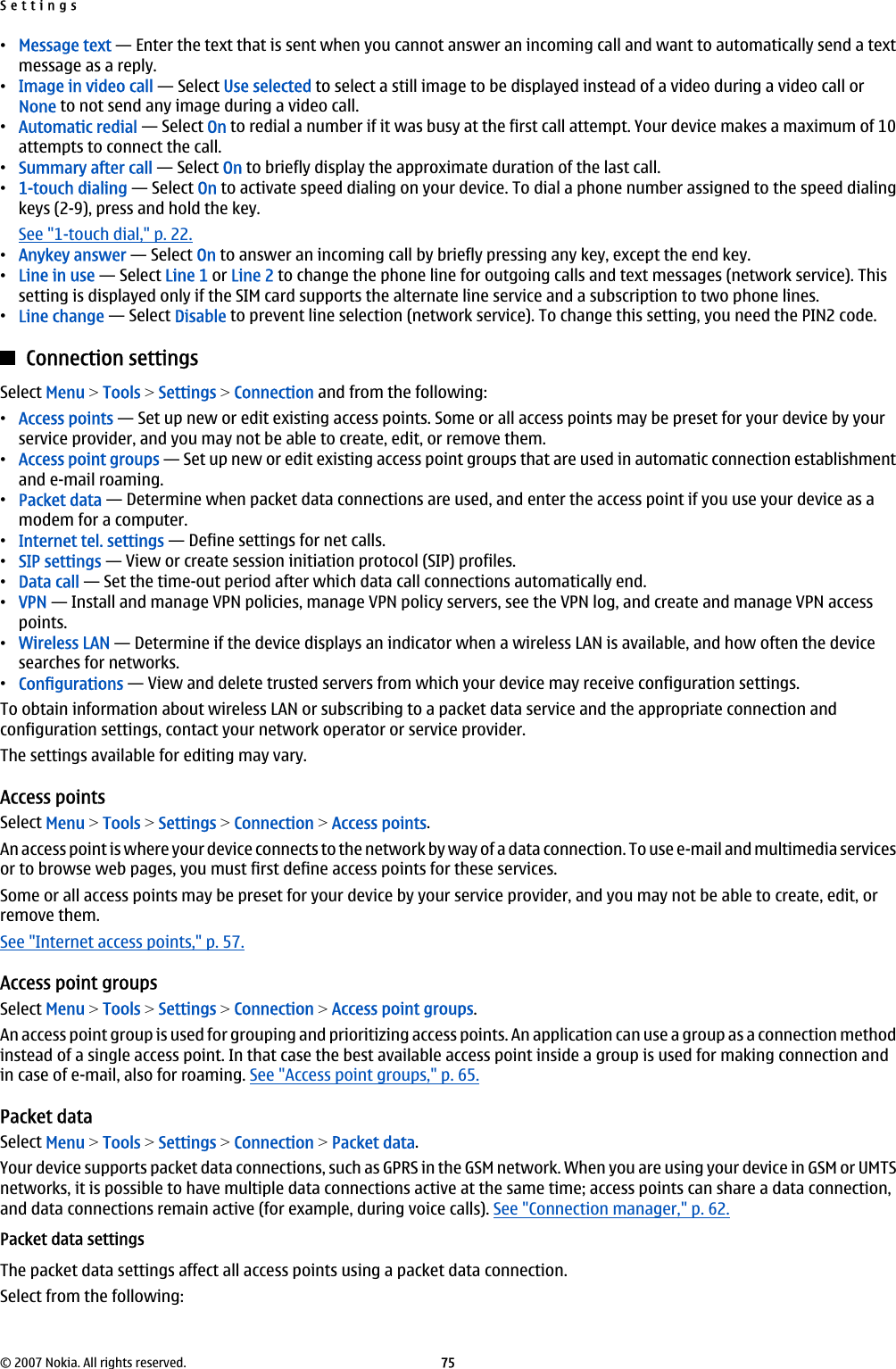 •Message text — Enter the text that is sent when you cannot answer an incoming call and want to automatically send a textmessage as a reply.•Image in video call — Select Use selected to select a still image to be displayed instead of a video during a video call orNone to not send any image during a video call.•Automatic redial — Select On to redial a number if it was busy at the first call attempt. Your device makes a maximum of 10attempts to connect the call.•Summary after call — Select On to briefly display the approximate duration of the last call.•1-touch dialing — Select On to activate speed dialing on your device. To dial a phone number assigned to the speed dialingkeys (2-9), press and hold the key.See &quot;1-touch dial,&quot; p. 22.•Anykey answer — Select On to answer an incoming call by briefly pressing any key, except the end key.•Line in use — Select Line 1 or Line 2 to change the phone line for outgoing calls and text messages (network service). Thissetting is displayed only if the SIM card supports the alternate line service and a subscription to two phone lines.•Line change — Select Disable to prevent line selection (network service). To change this setting, you need the PIN2 code.Connection settingsSelect Menu &gt; Tools &gt; Settings &gt; Connection and from the following:•Access points — Set up new or edit existing access points. Some or all access points may be preset for your device by yourservice provider, and you may not be able to create, edit, or remove them.•Access point groups — Set up new or edit existing access point groups that are used in automatic connection establishmentand e-mail roaming.•Packet data — Determine when packet data connections are used, and enter the access point if you use your device as amodem for a computer.•Internet tel. settings — Define settings for net calls.•SIP settings — View or create session initiation protocol (SIP) profiles.•Data call — Set the time-out period after which data call connections automatically end.•VPN — Install and manage VPN policies, manage VPN policy servers, see the VPN log, and create and manage VPN accesspoints.•Wireless LAN — Determine if the device displays an indicator when a wireless LAN is available, and how often the devicesearches for networks.•Configurations — View and delete trusted servers from which your device may receive configuration settings.To obtain information about wireless LAN or subscribing to a packet data service and the appropriate connection andconfiguration settings, contact your network operator or service provider.The settings available for editing may vary.Access pointsSelect Menu &gt; Tools &gt; Settings &gt; Connection &gt; Access points.An access point is where your device connects to the network by way of a data connection. To use e-mail and multimedia servicesor to browse web pages, you must first define access points for these services.Some or all access points may be preset for your device by your service provider, and you may not be able to create, edit, orremove them.See &quot;Internet access points,&quot; p. 57.Access point groupsSelect Menu &gt; Tools &gt; Settings &gt; Connection &gt; Access point groups.An access point group is used for grouping and prioritizing access points. An application can use a group as a connection methodinstead of a single access point. In that case the best available access point inside a group is used for making connection andin case of e-mail, also for roaming. See &quot;Access point groups,&quot; p. 65.Packet dataSelect Menu &gt; Tools &gt; Settings &gt; Connection &gt; Packet data.Your device supports packet data connections, such as GPRS in the GSM network. When you are using your device in GSM or UMTSnetworks, it is possible to have multiple data connections active at the same time; access points can share a data connection,and data connections remain active (for example, during voice calls). See &quot;Connection manager,&quot; p. 62.Packet data settingsThe packet data settings affect all access points using a packet data connection.Select from the following:Settings© 2007 Nokia. All rights reserved. 75