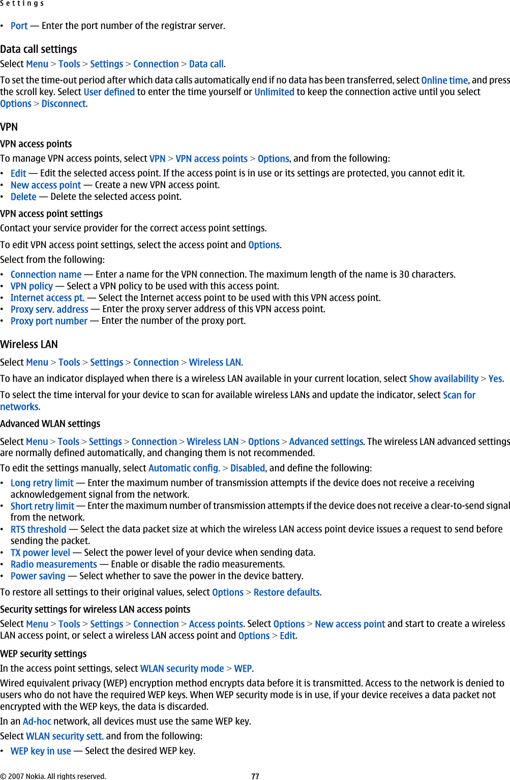 •Port — Enter the port number of the registrar server.Data call settingsSelect Menu &gt; Tools &gt; Settings &gt; Connection &gt; Data call.To set the time-out period after which data calls automatically end if no data has been transferred, select Online time, and pressthe scroll key. Select User defined to enter the time yourself or Unlimited to keep the connection active until you selectOptions &gt; Disconnect.VPNVPN access pointsTo manage VPN access points, select VPN &gt; VPN access points &gt; Options, and from the following:•Edit — Edit the selected access point. If the access point is in use or its settings are protected, you cannot edit it.•New access point — Create a new VPN access point.•Delete — Delete the selected access point.VPN access point settingsContact your service provider for the correct access point settings.To edit VPN access point settings, select the access point and Options.Select from the following:•Connection name — Enter a name for the VPN connection. The maximum length of the name is 30 characters.•VPN policy — Select a VPN policy to be used with this access point.•Internet access pt. — Select the Internet access point to be used with this VPN access point.•Proxy serv. address — Enter the proxy server address of this VPN access point.•Proxy port number — Enter the number of the proxy port.Wireless LANSelect Menu &gt; Tools &gt; Settings &gt; Connection &gt; Wireless LAN.To have an indicator displayed when there is a wireless LAN available in your current location, select Show availability &gt; Yes.To select the time interval for your device to scan for available wireless LANs and update the indicator, select Scan fornetworks.Advanced WLAN settingsSelect Menu &gt; Tools &gt; Settings &gt; Connection &gt; Wireless LAN &gt; Options &gt; Advanced settings. The wireless LAN advanced settingsare normally defined automatically, and changing them is not recommended.To edit the settings manually, select Automatic config. &gt; Disabled, and define the following:•Long retry limit — Enter the maximum number of transmission attempts if the device does not receive a receivingacknowledgement signal from the network.•Short retry limit — Enter the maximum number of transmission attempts if the device does not receive a clear-to-send signalfrom the network.•RTS threshold — Select the data packet size at which the wireless LAN access point device issues a request to send beforesending the packet.•TX power level — Select the power level of your device when sending data.•Radio measurements — Enable or disable the radio measurements.•Power saving — Select whether to save the power in the device battery.To restore all settings to their original values, select Options &gt; Restore defaults.Security settings for wireless LAN access pointsSelect Menu &gt; Tools &gt; Settings &gt; Connection &gt; Access points. Select Options &gt; New access point and start to create a wirelessLAN access point, or select a wireless LAN access point and Options &gt; Edit.WEP security settingsIn the access point settings, select WLAN security mode &gt; WEP.Wired equivalent privacy (WEP) encryption method encrypts data before it is transmitted. Access to the network is denied tousers who do not have the required WEP keys. When WEP security mode is in use, if your device receives a data packet notencrypted with the WEP keys, the data is discarded.In an Ad-hoc network, all devices must use the same WEP key.Select WLAN security sett. and from the following:•WEP key in use — Select the desired WEP key.Settings© 2007 Nokia. All rights reserved. 77