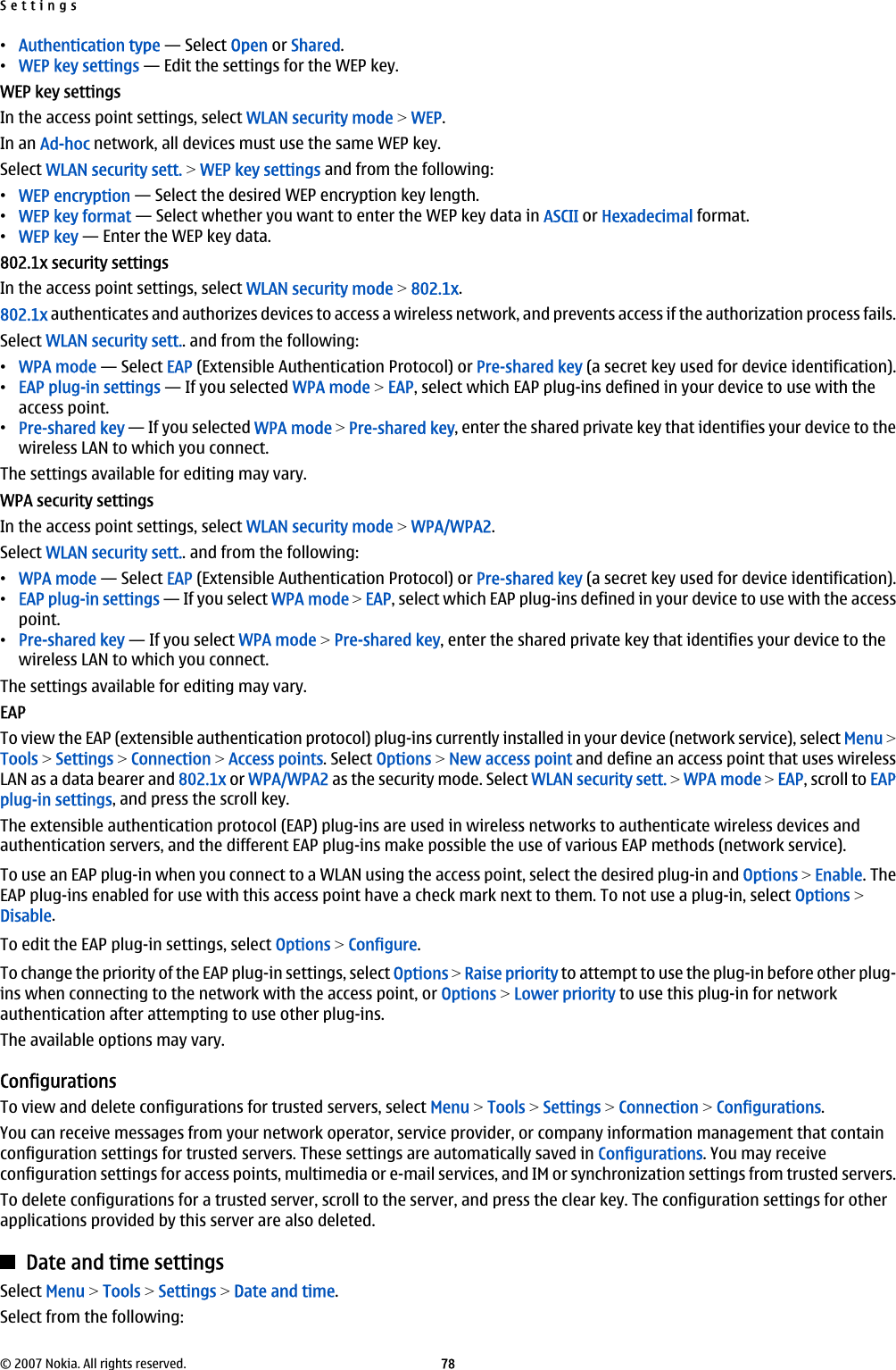 •Authentication type — Select Open or Shared.•WEP key settings — Edit the settings for the WEP key.WEP key settingsIn the access point settings, select WLAN security mode &gt; WEP.In an Ad-hoc network, all devices must use the same WEP key.Select WLAN security sett. &gt; WEP key settings and from the following:•WEP encryption — Select the desired WEP encryption key length.•WEP key format — Select whether you want to enter the WEP key data in ASCII or Hexadecimal format.•WEP key — Enter the WEP key data.802.1x security settingsIn the access point settings, select WLAN security mode &gt; 802.1x.802.1x authenticates and authorizes devices to access a wireless network, and prevents access if the authorization process fails.Select WLAN security sett.. and from the following:•WPA mode — Select EAP (Extensible Authentication Protocol) or Pre-shared key (a secret key used for device identification).•EAP plug-in settings — If you selected WPA mode &gt; EAP, select which EAP plug-ins defined in your device to use with theaccess point.•Pre-shared key — If you selected WPA mode &gt; Pre-shared key, enter the shared private key that identifies your device to thewireless LAN to which you connect.The settings available for editing may vary.WPA security settingsIn the access point settings, select WLAN security mode &gt; WPA/WPA2.Select WLAN security sett.. and from the following:•WPA mode — Select EAP (Extensible Authentication Protocol) or Pre-shared key (a secret key used for device identification).•EAP plug-in settings — If you select WPA mode &gt; EAP, select which EAP plug-ins defined in your device to use with the accesspoint.•Pre-shared key — If you select WPA mode &gt; Pre-shared key, enter the shared private key that identifies your device to thewireless LAN to which you connect.The settings available for editing may vary.EAPTo view the EAP (extensible authentication protocol) plug-ins currently installed in your device (network service), select Menu &gt;Tools &gt; Settings &gt; Connection &gt; Access points. Select Options &gt; New access point and define an access point that uses wirelessLAN as a data bearer and 802.1x or WPA/WPA2 as the security mode. Select WLAN security sett. &gt; WPA mode &gt; EAP, scroll to EAPplug-in settings, and press the scroll key.The extensible authentication protocol (EAP) plug-ins are used in wireless networks to authenticate wireless devices andauthentication servers, and the different EAP plug-ins make possible the use of various EAP methods (network service).To use an EAP plug-in when you connect to a WLAN using the access point, select the desired plug-in and Options &gt; Enable. TheEAP plug-ins enabled for use with this access point have a check mark next to them. To not use a plug-in, select Options &gt;Disable.To edit the EAP plug-in settings, select Options &gt; Configure.To change the priority of the EAP plug-in settings, select Options &gt; Raise priority to attempt to use the plug-in before other plug-ins when connecting to the network with the access point, or Options &gt; Lower priority to use this plug-in for networkauthentication after attempting to use other plug-ins.The available options may vary.ConfigurationsTo view and delete configurations for trusted servers, select Menu &gt; Tools &gt; Settings &gt; Connection &gt; Configurations.You can receive messages from your network operator, service provider, or company information management that containconfiguration settings for trusted servers. These settings are automatically saved in Configurations. You may receiveconfiguration settings for access points, multimedia or e-mail services, and IM or synchronization settings from trusted servers.To delete configurations for a trusted server, scroll to the server, and press the clear key. The configuration settings for otherapplications provided by this server are also deleted.Date and time settingsSelect Menu &gt; Tools &gt; Settings &gt; Date and time.Select from the following:Settings© 2007 Nokia. All rights reserved. 78