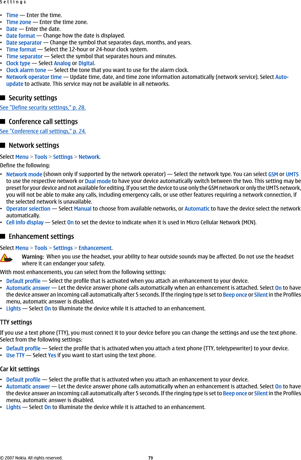 •Time — Enter the time.•Time zone — Enter the time zone.•Date — Enter the date.•Date format — Change how the date is displayed.•Date separator — Change the symbol that separates days, months, and years.•Time format — Select the 12-hour or 24-hour clock system.•Time separator — Select the symbol that separates hours and minutes.•Clock type — Select Analog or Digital.•Clock alarm tone — Select the tone that you want to use for the alarm clock.•Network operator time — Update time, date, and time zone information automatically (network service). Select Auto-update to activate. This service may not be available in all networks.Security settingsSee &quot;Define security settings,&quot; p. 28.Conference call settingsSee &quot;Conference call settings,&quot; p. 24.Network settingsSelect Menu &gt; Tools &gt; Settings &gt; Network.Define the following:•Network mode (shown only if supported by the network operator) — Select the network type. You can select GSM or UMTSto use the respective network or Dual mode to have your device automatically switch between the two. This setting may bepreset for your device and not available for editing. If you set the device to use only the GSM network or only the UMTS network,you will not be able to make any calls, including emergency calls, or use other features requiring a network connection, ifthe selected network is unavailable.•Operator selection — Select Manual to choose from available networks, or Automatic to have the device select the networkautomatically.•Cell info display — Select On to set the device to indicate when it is used in Micro Cellular Network (MCN).Enhancement settingsSelect Menu &gt; Tools &gt; Settings &gt; Enhancement.Warning:  When you use the headset, your ability to hear outside sounds may be affected. Do not use the headsetwhere it can endanger your safety.With most enhancements, you can select from the following settings:•Default profile — Select the profile that is activated when you attach an enhancement to your device.•Automatic answer — Let the device answer phone calls automatically when an enhancement is attached. Select On to havethe device answer an incoming call automatically after 5 seconds. If the ringing type is set to Beep once or Silent in the Profilesmenu, automatic answer is disabled.•Lights — Select On to illuminate the device while it is attached to an enhancement.TTY settingsIf you use a text phone (TTY), you must connect it to your device before you can change the settings and use the text phone.Select from the following settings:•Default profile — Select the profile that is activated when you attach a text phone (TTY, teletypewriter) to your device.•Use TTY — Select Yes if you want to start using the text phone.Car kit settings•Default profile — Select the profile that is activated when you attach an enhancement to your device.•Automatic answer — Let the device answer phone calls automatically when an enhancement is attached. Select On to havethe device answer an incoming call automatically after 5 seconds. If the ringing type is set to Beep once or Silent in the Profilesmenu, automatic answer is disabled.•Lights — Select On to illuminate the device while it is attached to an enhancement.Settings© 2007 Nokia. All rights reserved. 79
