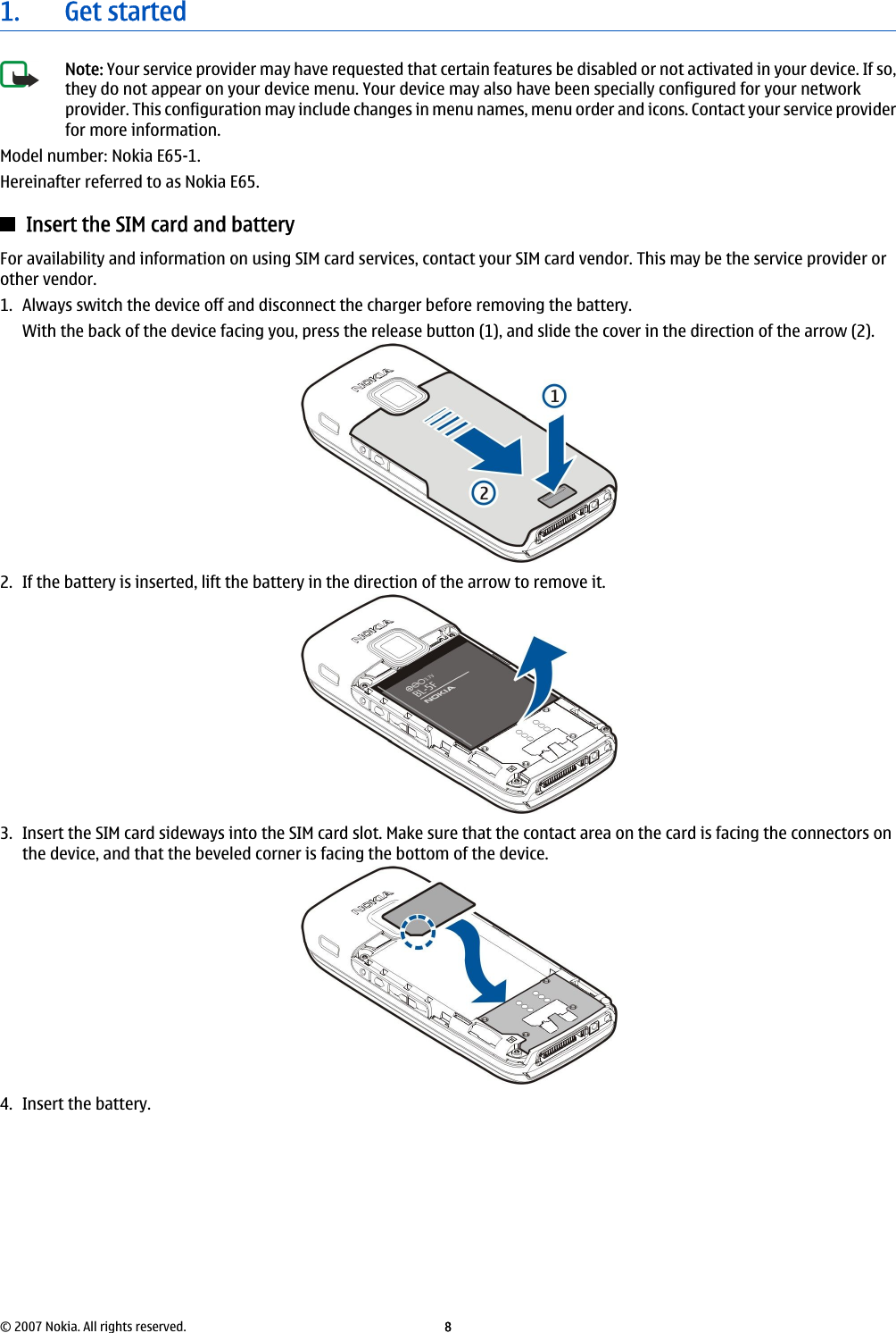 1. Get startedNote: Your service provider may have requested that certain features be disabled or not activated in your device. If so,they do not appear on your device menu. Your device may also have been specially configured for your networkprovider. This configuration may include changes in menu names, menu order and icons. Contact your service providerfor more information.Model number: Nokia E65-1.Hereinafter referred to as Nokia E65.Insert the SIM card and batteryFor availability and information on using SIM card services, contact your SIM card vendor. This may be the service provider orother vendor.1. Always switch the device off and disconnect the charger before removing the battery.With the back of the device facing you, press the release button (1), and slide the cover in the direction of the arrow (2).2. If the battery is inserted, lift the battery in the direction of the arrow to remove it.3. Insert the SIM card sideways into the SIM card slot. Make sure that the contact area on the card is facing the connectors onthe device, and that the beveled corner is facing the bottom of the device.4. Insert the battery.© 2007 Nokia. All rights reserved. 8