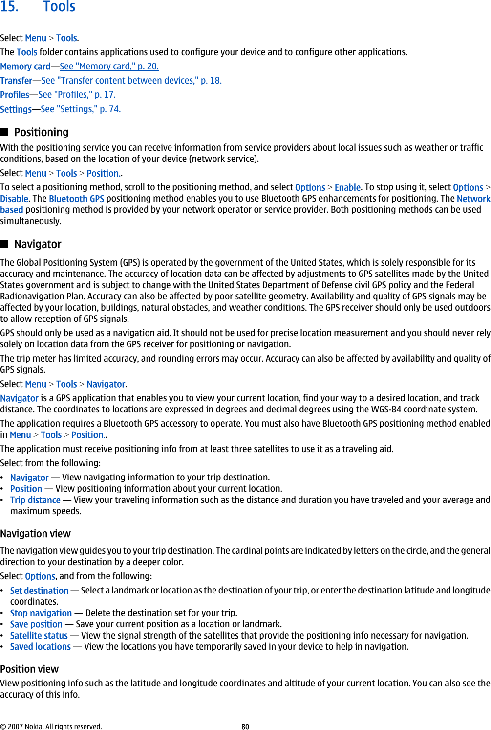 15. ToolsSelect Menu &gt; Tools.The Tools folder contains applications used to configure your device and to configure other applications.Memory card—See &quot;Memory card,&quot; p. 20.Transfer—See &quot;Transfer content between devices,&quot; p. 18.Profiles—See &quot;Profiles,&quot; p. 17.Settings—See &quot;Settings,&quot; p. 74.PositioningWith the positioning service you can receive information from service providers about local issues such as weather or trafficconditions, based on the location of your device (network service).Select Menu &gt; Tools &gt; Position..To select a positioning method, scroll to the positioning method, and select Options &gt; Enable. To stop using it, select Options &gt;Disable. The Bluetooth GPS positioning method enables you to use Bluetooth GPS enhancements for positioning. The Networkbased positioning method is provided by your network operator or service provider. Both positioning methods can be usedsimultaneously.NavigatorThe Global Positioning System (GPS) is operated by the government of the United States, which is solely responsible for itsaccuracy and maintenance. The accuracy of location data can be affected by adjustments to GPS satellites made by the UnitedStates government and is subject to change with the United States Department of Defense civil GPS policy and the FederalRadionavigation Plan. Accuracy can also be affected by poor satellite geometry. Availability and quality of GPS signals may beaffected by your location, buildings, natural obstacles, and weather conditions. The GPS receiver should only be used outdoorsto allow reception of GPS signals.GPS should only be used as a navigation aid. It should not be used for precise location measurement and you should never relysolely on location data from the GPS receiver for positioning or navigation.The trip meter has limited accuracy, and rounding errors may occur. Accuracy can also be affected by availability and quality ofGPS signals.Select Menu &gt; Tools &gt; Navigator.Navigator is a GPS application that enables you to view your current location, find your way to a desired location, and trackdistance. The coordinates to locations are expressed in degrees and decimal degrees using the WGS-84 coordinate system.The application requires a Bluetooth GPS accessory to operate. You must also have Bluetooth GPS positioning method enabledin Menu &gt; Tools &gt; Position..The application must receive positioning info from at least three satellites to use it as a traveling aid.Select from the following:•Navigator — View navigating information to your trip destination.•Position — View positioning information about your current location.•Trip distance — View your traveling information such as the distance and duration you have traveled and your average andmaximum speeds.Navigation viewThe navigation view guides you to your trip destination. The cardinal points are indicated by letters on the circle, and the generaldirection to your destination by a deeper color.Select Options, and from the following:•Set destination — Select a landmark or location as the destination of your trip, or enter the destination latitude and longitudecoordinates.•Stop navigation — Delete the destination set for your trip.•Save position — Save your current position as a location or landmark.•Satellite status — View the signal strength of the satellites that provide the positioning info necessary for navigation.•Saved locations — View the locations you have temporarily saved in your device to help in navigation.Position viewView positioning info such as the latitude and longitude coordinates and altitude of your current location. You can also see theaccuracy of this info.© 2007 Nokia. All rights reserved. 80