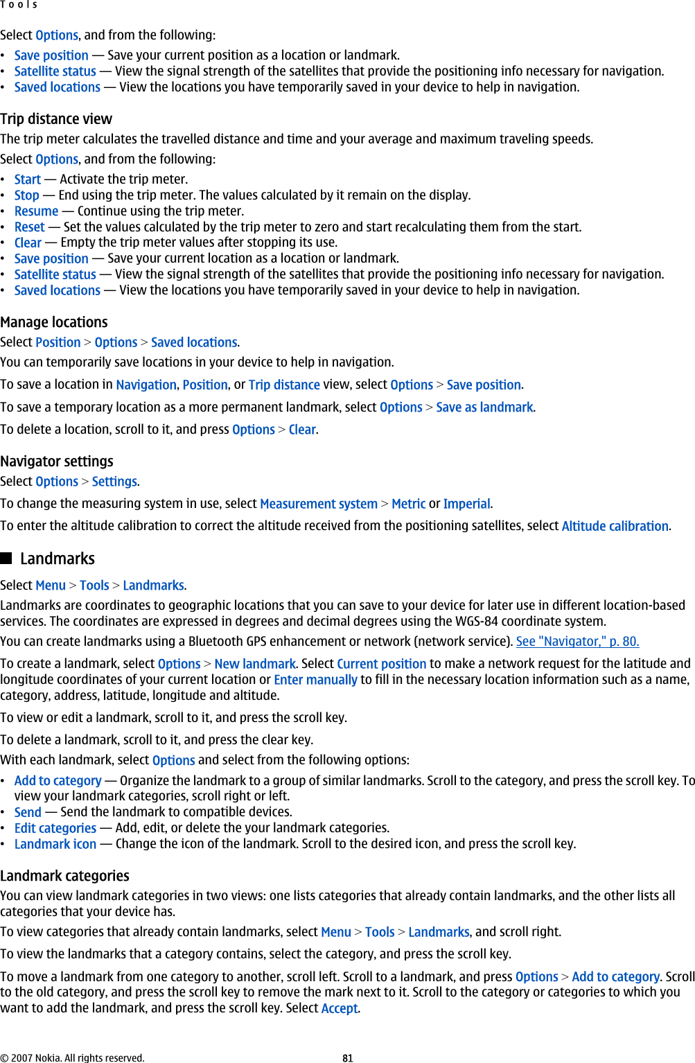 Select Options, and from the following:•Save position — Save your current position as a location or landmark.•Satellite status — View the signal strength of the satellites that provide the positioning info necessary for navigation.•Saved locations — View the locations you have temporarily saved in your device to help in navigation.Trip distance viewThe trip meter calculates the travelled distance and time and your average and maximum traveling speeds.Select Options, and from the following:•Start — Activate the trip meter.•Stop — End using the trip meter. The values calculated by it remain on the display.•Resume — Continue using the trip meter.•Reset — Set the values calculated by the trip meter to zero and start recalculating them from the start.•Clear — Empty the trip meter values after stopping its use.•Save position — Save your current location as a location or landmark.•Satellite status — View the signal strength of the satellites that provide the positioning info necessary for navigation.•Saved locations — View the locations you have temporarily saved in your device to help in navigation.Manage locationsSelect Position &gt; Options &gt; Saved locations.You can temporarily save locations in your device to help in navigation.To save a location in Navigation, Position, or Trip distance view, select Options &gt; Save position.To save a temporary location as a more permanent landmark, select Options &gt; Save as landmark.To delete a location, scroll to it, and press Options &gt; Clear.Navigator settingsSelect Options &gt; Settings.To change the measuring system in use, select Measurement system &gt; Metric or Imperial.To enter the altitude calibration to correct the altitude received from the positioning satellites, select Altitude calibration.LandmarksSelect Menu &gt; Tools &gt; Landmarks.Landmarks are coordinates to geographic locations that you can save to your device for later use in different location-basedservices. The coordinates are expressed in degrees and decimal degrees using the WGS-84 coordinate system.You can create landmarks using a Bluetooth GPS enhancement or network (network service). See &quot;Navigator,&quot; p. 80.To create a landmark, select Options &gt; New landmark. Select Current position to make a network request for the latitude andlongitude coordinates of your current location or Enter manually to fill in the necessary location information such as a name,category, address, latitude, longitude and altitude.To view or edit a landmark, scroll to it, and press the scroll key.To delete a landmark, scroll to it, and press the clear key.With each landmark, select Options and select from the following options:•Add to category — Organize the landmark to a group of similar landmarks. Scroll to the category, and press the scroll key. Toview your landmark categories, scroll right or left.•Send — Send the landmark to compatible devices.•Edit categories — Add, edit, or delete the your landmark categories.•Landmark icon — Change the icon of the landmark. Scroll to the desired icon, and press the scroll key.Landmark categoriesYou can view landmark categories in two views: one lists categories that already contain landmarks, and the other lists allcategories that your device has.To view categories that already contain landmarks, select Menu &gt; Tools &gt; Landmarks, and scroll right.To view the landmarks that a category contains, select the category, and press the scroll key.To move a landmark from one category to another, scroll left. Scroll to a landmark, and press Options &gt; Add to category. Scrollto the old category, and press the scroll key to remove the mark next to it. Scroll to the category or categories to which youwant to add the landmark, and press the scroll key. Select Accept.Tools© 2007 Nokia. All rights reserved. 81