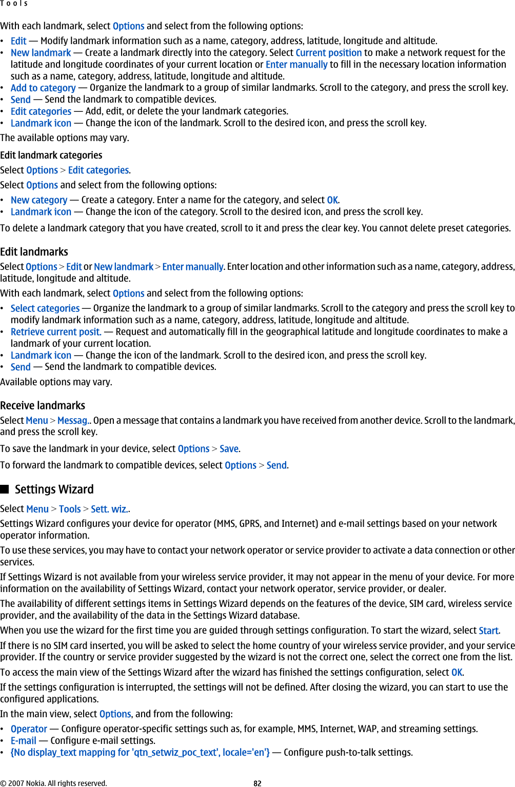 With each landmark, select Options and select from the following options:•Edit — Modify landmark information such as a name, category, address, latitude, longitude and altitude.•New landmark — Create a landmark directly into the category. Select Current position to make a network request for thelatitude and longitude coordinates of your current location or Enter manually to fill in the necessary location informationsuch as a name, category, address, latitude, longitude and altitude.•Add to category — Organize the landmark to a group of similar landmarks. Scroll to the category, and press the scroll key.•Send — Send the landmark to compatible devices.•Edit categories — Add, edit, or delete the your landmark categories.•Landmark icon — Change the icon of the landmark. Scroll to the desired icon, and press the scroll key.The available options may vary.Edit landmark categoriesSelect Options &gt; Edit categories.Select Options and select from the following options:•New category — Create a category. Enter a name for the category, and select OK.•Landmark icon — Change the icon of the category. Scroll to the desired icon, and press the scroll key.To delete a landmark category that you have created, scroll to it and press the clear key. You cannot delete preset categories.Edit landmarksSelect Options &gt; Edit or New landmark &gt; Enter manually. Enter location and other information such as a name, category, address,latitude, longitude and altitude.With each landmark, select Options and select from the following options:•Select categories — Organize the landmark to a group of similar landmarks. Scroll to the category and press the scroll key tomodify landmark information such as a name, category, address, latitude, longitude and altitude.•Retrieve current posit. — Request and automatically fill in the geographical latitude and longitude coordinates to make alandmark of your current location.•Landmark icon — Change the icon of the landmark. Scroll to the desired icon, and press the scroll key.•Send — Send the landmark to compatible devices.Available options may vary.Receive landmarksSelect Menu &gt; Messag.. Open a message that contains a landmark you have received from another device. Scroll to the landmark,and press the scroll key.To save the landmark in your device, select Options &gt; Save.To forward the landmark to compatible devices, select Options &gt; Send.Settings WizardSelect Menu &gt; Tools &gt; Sett. wiz..Settings Wizard configures your device for operator (MMS, GPRS, and Internet) and e-mail settings based on your networkoperator information.To use these services, you may have to contact your network operator or service provider to activate a data connection or otherservices.If Settings Wizard is not available from your wireless service provider, it may not appear in the menu of your device. For moreinformation on the availability of Settings Wizard, contact your network operator, service provider, or dealer.The availability of different settings items in Settings Wizard depends on the features of the device, SIM card, wireless serviceprovider, and the availability of the data in the Settings Wizard database.When you use the wizard for the first time you are guided through settings configuration. To start the wizard, select Start.If there is no SIM card inserted, you will be asked to select the home country of your wireless service provider, and your serviceprovider. If the country or service provider suggested by the wizard is not the correct one, select the correct one from the list.To access the main view of the Settings Wizard after the wizard has finished the settings configuration, select OK.If the settings configuration is interrupted, the settings will not be defined. After closing the wizard, you can start to use theconfigured applications.In the main view, select Options, and from the following:•Operator — Configure operator-specific settings such as, for example, MMS, Internet, WAP, and streaming settings.•E-mail — Configure e-mail settings.•{No display_text mapping for &apos;qtn_setwiz_poc_text&apos;, locale=&apos;en&apos;} — Configure push-to-talk settings.Tools© 2007 Nokia. All rights reserved. 82