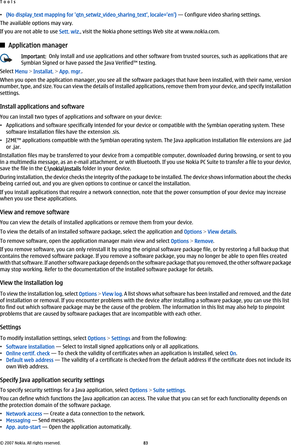 •{No display_text mapping for &apos;qtn_setwiz_video_sharing_text&apos;, locale=&apos;en&apos;} — Configure video sharing settings.The available options may vary.If you are not able to use Sett. wiz., visit the Nokia phone settings Web site at www.nokia.com.Application managerImportant:  Only install and use applications and other software from trusted sources, such as applications that areSymbian Signed or have passed the Java Verified™ testing.Select Menu &gt; Installat. &gt; App. mgr..When you open the application manager, you see all the software packages that have been installed, with their name, versionnumber, type, and size. You can view the details of installed applications, remove them from your device, and specify installationsettings.Install applications and softwareYou can install two types of applications and software on your device:•Applications and software specifically intended for your device or compatible with the Symbian operating system. Thesesoftware installation files have the extension .sis.•J2ME™ applications compatible with the Symbian operating system. The Java application installation file extensions are .jador .jar.Installation files may be transferred to your device from a compatible computer, downloaded during browsing, or sent to youin a multimedia message, as an e-mail attachment, or with Bluetooth. If you use Nokia PC Suite to transfer a file to your device,save the file in the C:\nokia\installs folder in your device.During installation, the device checks the integrity of the package to be installed. The device shows information about the checksbeing carried out, and you are given options to continue or cancel the installation.If you install applications that require a network connection, note that the power consumption of your device may increasewhen you use these applications.View and remove softwareYou can view the details of installed applications or remove them from your device.To view the details of an installed software package, select the application and Options &gt; View details.To remove software, open the application manager main view and select Options &gt; Remove.If you remove software, you can only reinstall it by using the original software package file, or by restoring a full backup thatcontains the removed software package. If you remove a software package, you may no longer be able to open files createdwith that software. If another software package depends on the software package that you removed, the other software packagemay stop working. Refer to the documentation of the installed software package for details.View the installation logTo view the installation log, select Options &gt; View log. A list shows what software has been installed and removed, and the dateof installation or removal. If you encounter problems with the device after installing a software package, you can use this listto find out which software package may be the cause of the problem. The information in this list may also help to pinpointproblems that are caused by software packages that are incompatible with each other.SettingsTo modify installation settings, select Options &gt; Settings and from the following:•Software installation — Select to install signed applications only or all applications.•Online certif. check — To check the validity of certificates when an application is installed, select On.•Default web address — The validity of a certificate is checked from the default address if the certificate does not include itsown Web address.Specify Java application security settingsTo specify security settings for a Java application, select Options &gt; Suite settings.You can define which functions the Java application can access. The value that you can set for each functionality depends onthe protection domain of the software package.•Network access — Create a data connection to the network.•Messaging — Send messages.•App. auto-start — Open the application automatically.Tools© 2007 Nokia. All rights reserved. 83