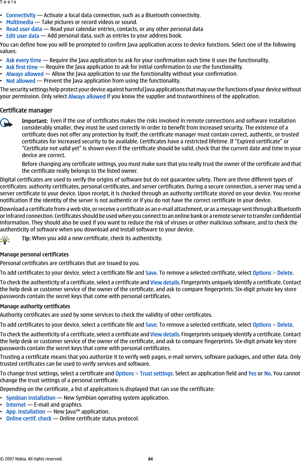 •Connectivity — Activate a local data connection, such as a Bluetooth connectivity.•Multimedia — Take pictures or record videos or sound.•Read user data — Read your calendar entries, contacts, or any other personal data•Edit user data — Add personal data, such as entries to your address book.You can define how you will be prompted to confirm Java application access to device functions. Select one of the followingvalues:•Ask every time — Require the Java application to ask for your confirmation each time it uses the functionality.•Ask first time — Require the Java application to ask for initial confirmation to use the functionality.•Always allowed — Allow the Java application to use the functionality without your confirmation.•Not allowed — Prevent the Java application from using the functionality.The security settings help protect your device against harmful Java applications that may use the functions of your device withoutyour permission. Only select Always allowed if you know the supplier and trustworthiness of the application.Certificate managerImportant:  Even if the use of certificates makes the risks involved in remote connections and software installationconsiderably smaller, they must be used correctly in order to benefit from increased security. The existence of acertificate does not offer any protection by itself; the certificate manager must contain correct, authentic, or trustedcertificates for increased security to be available. Certificates have a restricted lifetime. If &quot;Expired certificate&quot; or&quot;Certificate not valid yet&quot; is shown even if the certificate should be valid, check that the current date and time in yourdevice are correct.Before changing any certificate settings, you must make sure that you really trust the owner of the certificate and thatthe certificate really belongs to the listed owner.Digital certificates are used to verify the origins of software but do not guarantee safety. There are three different types ofcertificates: authority certificates, personal certificates, and server certificates. During a secure connection, a server may send aserver certificate to your device. Upon receipt, it is checked through an authority certificate stored on your device. You receivenotification if the identity of the server is not authentic or if you do not have the correct certificate in your device.Download a certificate from a web site, or receive a certificate as an e-mail attachment, or as a message sent through a Bluetoothor infrared connection. Certificates should be used when you connect to an online bank or a remote server to transfer confidentialinformation. They should also be used if you want to reduce the risk of viruses or other malicious software, and to check theauthenticity of software when you download and install software to your device.Tip: When you add a new certificate, check its authenticity.Manage personal certificatesPersonal certificates are certificates that are issued to you.To add certificates to your device, select a certificate file and Save. To remove a selected certificate, select Options &gt; Delete.To check the authenticity of a certificate, select a certificate and View details. Fingerprints uniquely identify a certificate. Contactthe help desk or customer service of the owner of the certificate, and ask to compare fingerprints. Six-digit private key storepasswords contain the secret keys that come with personal certificates.Manage authority certificatesAuthority certificates are used by some services to check the validity of other certificates.To add certificates to your device, select a certificate file and Save. To remove a selected certificate, select Options &gt; Delete.To check the authenticity of a certificate, select a certificate and View details. Fingerprints uniquely identify a certificate. Contactthe help desk or customer service of the owner of the certificate, and ask to compare fingerprints. Six-digit private key storepasswords contain the secret keys that come with personal certificates.Trusting a certificate means that you authorize it to verify web pages, e-mail servers, software packages, and other data. Onlytrusted certificates can be used to verify services and software.To change trust settings, select a certificate and Options &gt; Trust settings. Select an application field and Yes or No. You cannotchange the trust settings of a personal certificate.Depending on the certificate, a list of applications is displayed that can use the certificate:•Symbian installation — New Symbian operating system application.•Internet — E-mail and graphics.•App. installation — New Java™ application.•Online certif. check — Online certificate status protocol.Tools© 2007 Nokia. All rights reserved. 84