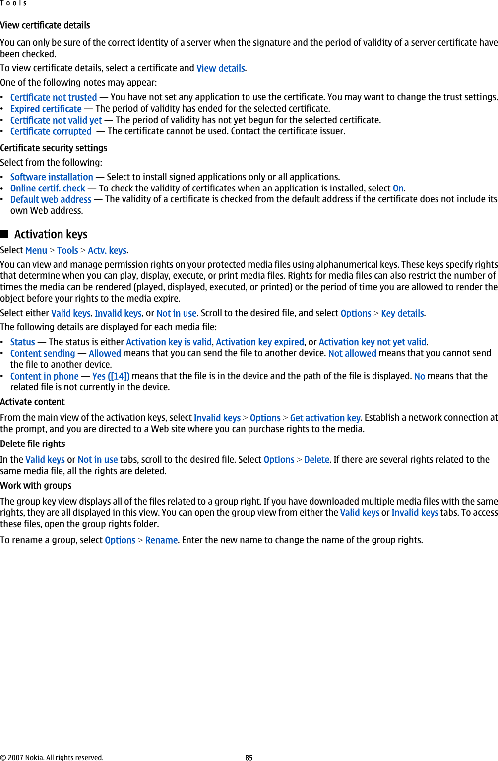 View certificate detailsYou can only be sure of the correct identity of a server when the signature and the period of validity of a server certificate havebeen checked.To view certificate details, select a certificate and View details.One of the following notes may appear:•Certificate not trusted — You have not set any application to use the certificate. You may want to change the trust settings.•Expired certificate — The period of validity has ended for the selected certificate.•Certificate not valid yet — The period of validity has not yet begun for the selected certificate.•Certificate corrupted  — The certificate cannot be used. Contact the certificate issuer.Certificate security settingsSelect from the following:•Software installation — Select to install signed applications only or all applications.•Online certif. check — To check the validity of certificates when an application is installed, select On.•Default web address — The validity of a certificate is checked from the default address if the certificate does not include itsown Web address.Activation keysSelect Menu &gt; Tools &gt; Actv. keys.You can view and manage permission rights on your protected media files using alphanumerical keys. These keys specify rightsthat determine when you can play, display, execute, or print media files. Rights for media files can also restrict the number oftimes the media can be rendered (played, displayed, executed, or printed) or the period of time you are allowed to render theobject before your rights to the media expire.Select either Valid keys, Invalid keys, or Not in use. Scroll to the desired file, and select Options &gt; Key details.The following details are displayed for each media file:•Status — The status is either Activation key is valid, Activation key expired, or Activation key not yet valid.•Content sending — Allowed means that you can send the file to another device. Not allowed means that you cannot sendthe file to another device.•Content in phone — Yes ([14]) means that the file is in the device and the path of the file is displayed. No means that therelated file is not currently in the device.Activate contentFrom the main view of the activation keys, select Invalid keys &gt; Options &gt; Get activation key. Establish a network connection atthe prompt, and you are directed to a Web site where you can purchase rights to the media.Delete file rightsIn the Valid keys or Not in use tabs, scroll to the desired file. Select Options &gt; Delete. If there are several rights related to thesame media file, all the rights are deleted.Work with groupsThe group key view displays all of the files related to a group right. If you have downloaded multiple media files with the samerights, they are all displayed in this view. You can open the group view from either the Valid keys or Invalid keys tabs. To accessthese files, open the group rights folder.To rename a group, select Options &gt; Rename. Enter the new name to change the name of the group rights.Tools© 2007 Nokia. All rights reserved. 85