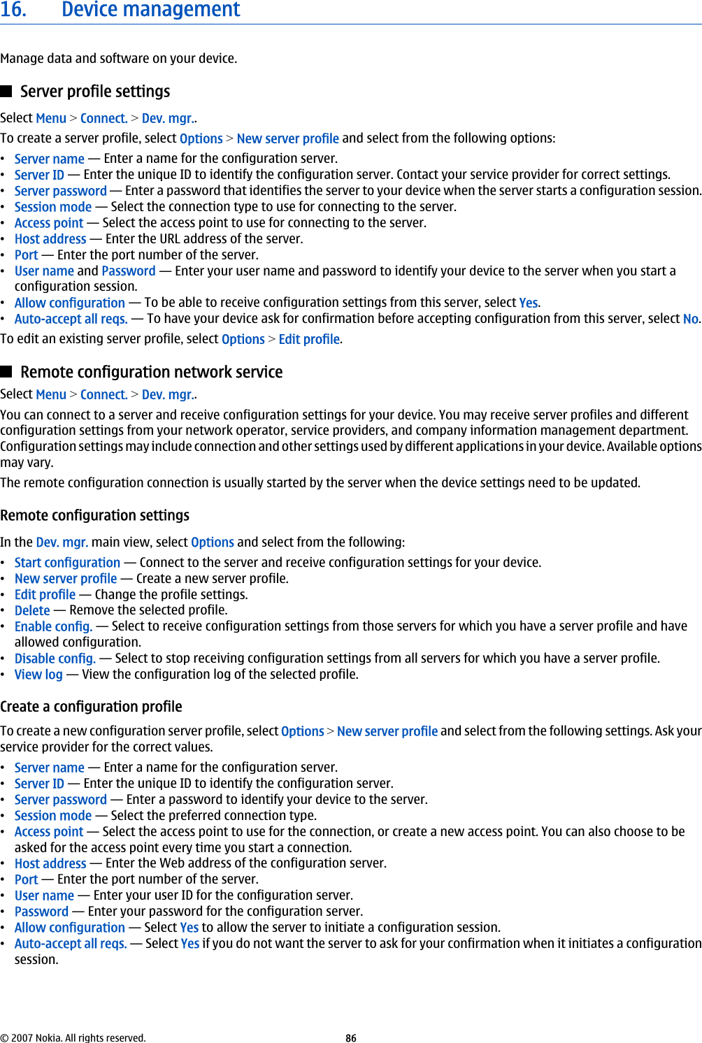16. Device managementManage data and software on your device.Server profile settingsSelect Menu &gt; Connect. &gt; Dev. mgr..To create a server profile, select Options &gt; New server profile and select from the following options:•Server name — Enter a name for the configuration server.•Server ID — Enter the unique ID to identify the configuration server. Contact your service provider for correct settings.•Server password — Enter a password that identifies the server to your device when the server starts a configuration session.•Session mode — Select the connection type to use for connecting to the server.•Access point — Select the access point to use for connecting to the server.•Host address — Enter the URL address of the server.•Port — Enter the port number of the server.•User name and Password — Enter your user name and password to identify your device to the server when you start aconfiguration session.•Allow configuration — To be able to receive configuration settings from this server, select Yes.•Auto-accept all reqs. — To have your device ask for confirmation before accepting configuration from this server, select No.To edit an existing server profile, select Options &gt; Edit profile.Remote configuration network serviceSelect Menu &gt; Connect. &gt; Dev. mgr..You can connect to a server and receive configuration settings for your device. You may receive server profiles and differentconfiguration settings from your network operator, service providers, and company information management department.Configuration settings may include connection and other settings used by different applications in your device. Available optionsmay vary.The remote configuration connection is usually started by the server when the device settings need to be updated.Remote configuration settingsIn the Dev. mgr. main view, select Options and select from the following:•Start configuration — Connect to the server and receive configuration settings for your device.•New server profile — Create a new server profile.•Edit profile — Change the profile settings.•Delete — Remove the selected profile.•Enable config. — Select to receive configuration settings from those servers for which you have a server profile and haveallowed configuration.•Disable config. — Select to stop receiving configuration settings from all servers for which you have a server profile.•View log — View the configuration log of the selected profile.Create a configuration profileTo create a new configuration server profile, select Options &gt; New server profile and select from the following settings. Ask yourservice provider for the correct values.•Server name — Enter a name for the configuration server.•Server ID — Enter the unique ID to identify the configuration server.•Server password — Enter a password to identify your device to the server.•Session mode — Select the preferred connection type.•Access point — Select the access point to use for the connection, or create a new access point. You can also choose to beasked for the access point every time you start a connection.•Host address — Enter the Web address of the configuration server.•Port — Enter the port number of the server.•User name — Enter your user ID for the configuration server.•Password — Enter your password for the configuration server.•Allow configuration — Select Yes to allow the server to initiate a configuration session.•Auto-accept all reqs. — Select Yes if you do not want the server to ask for your confirmation when it initiates a configurationsession.© 2007 Nokia. All rights reserved. 86