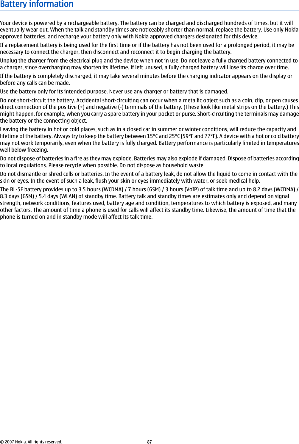 Battery informationYour device is powered by a rechargeable battery. The battery can be charged and discharged hundreds of times, but it willeventually wear out. When the talk and standby times are noticeably shorter than normal, replace the battery. Use only Nokiaapproved batteries, and recharge your battery only with Nokia approved chargers designated for this device.If a replacement battery is being used for the first time or if the battery has not been used for a prolonged period, it may benecessary to connect the charger, then disconnect and reconnect it to begin charging the battery.Unplug the charger from the electrical plug and the device when not in use. Do not leave a fully charged battery connected toa charger, since overcharging may shorten its lifetime. If left unused, a fully charged battery will lose its charge over time.If the battery is completely discharged, it may take several minutes before the charging indicator appears on the display orbefore any calls can be made.Use the battery only for its intended purpose. Never use any charger or battery that is damaged.Do not short-circuit the battery. Accidental short-circuiting can occur when a metallic object such as a coin, clip, or pen causesdirect connection of the positive (+) and negative (-) terminals of the battery. (These look like metal strips on the battery.) Thismight happen, for example, when you carry a spare battery in your pocket or purse. Short-circuiting the terminals may damagethe battery or the connecting object.Leaving the battery in hot or cold places, such as in a closed car in summer or winter conditions, will reduce the capacity andlifetime of the battery. Always try to keep the battery between 15°C and 25°C (59°F and 77°F). A device with a hot or cold batterymay not work temporarily, even when the battery is fully charged. Battery performance is particularly limited in temperatureswell below freezing.Do not dispose of batteries in a fire as they may explode. Batteries may also explode if damaged. Dispose of batteries accordingto local regulations. Please recycle when possible. Do not dispose as household waste.Do not dismantle or shred cells or batteries. In the event of a battery leak, do not allow the liquid to come in contact with theskin or eyes. In the event of such a leak, flush your skin or eyes immediately with water, or seek medical help.The BL-5F battery provides up to 3.5 hours (WCDMA) / 7 hours (GSM) / 3 hours (VoIP) of talk time and up to 8.2 days (WCDMA) /8.3 days (GSM) / 5.4 days (WLAN) of standby time. Battery talk and standby times are estimates only and depend on signalstrength, network conditions, features used, battery age and condition, temperatures to which battery is exposed, and manyother factors. The amount of time a phone is used for calls will affect its standby time. Likewise, the amount of time that thephone is turned on and in standby mode will affect its talk time.© 2007 Nokia. All rights reserved. 87