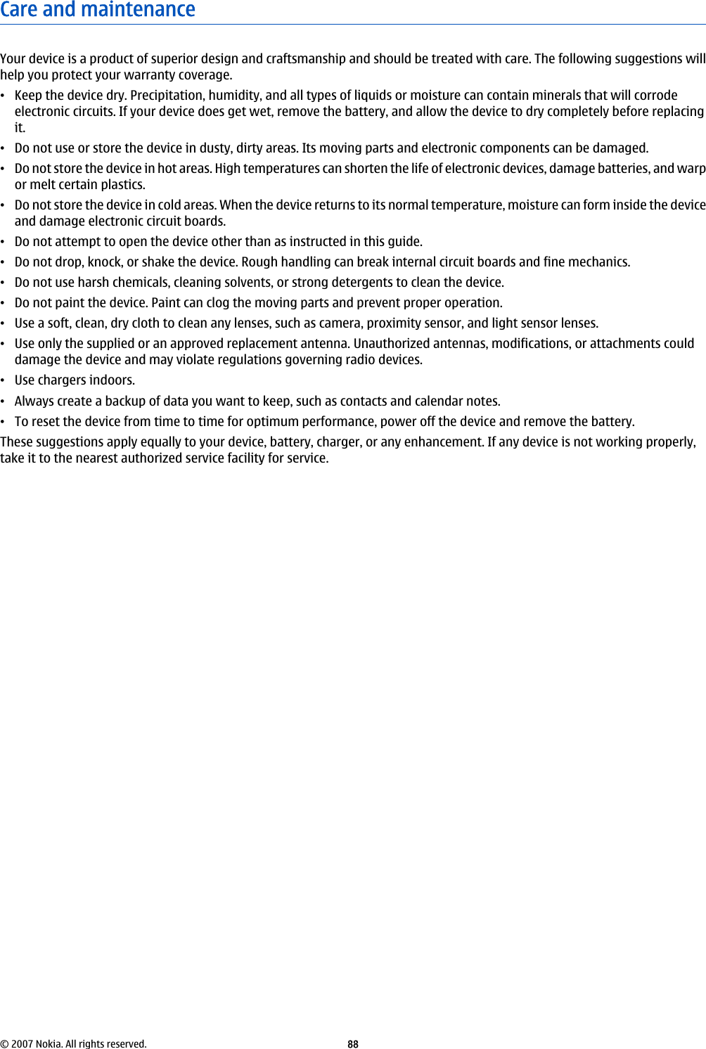 Care and maintenanceYour device is a product of superior design and craftsmanship and should be treated with care. The following suggestions willhelp you protect your warranty coverage.•Keep the device dry. Precipitation, humidity, and all types of liquids or moisture can contain minerals that will corrodeelectronic circuits. If your device does get wet, remove the battery, and allow the device to dry completely before replacingit.•Do not use or store the device in dusty, dirty areas. Its moving parts and electronic components can be damaged.•Do not store the device in hot areas. High temperatures can shorten the life of electronic devices, damage batteries, and warpor melt certain plastics.•Do not store the device in cold areas. When the device returns to its normal temperature, moisture can form inside the deviceand damage electronic circuit boards.•Do not attempt to open the device other than as instructed in this guide.•Do not drop, knock, or shake the device. Rough handling can break internal circuit boards and fine mechanics.•Do not use harsh chemicals, cleaning solvents, or strong detergents to clean the device.•Do not paint the device. Paint can clog the moving parts and prevent proper operation.•Use a soft, clean, dry cloth to clean any lenses, such as camera, proximity sensor, and light sensor lenses.•Use only the supplied or an approved replacement antenna. Unauthorized antennas, modifications, or attachments coulddamage the device and may violate regulations governing radio devices.•Use chargers indoors.•Always create a backup of data you want to keep, such as contacts and calendar notes.•To reset the device from time to time for optimum performance, power off the device and remove the battery.These suggestions apply equally to your device, battery, charger, or any enhancement. If any device is not working properly,take it to the nearest authorized service facility for service.© 2007 Nokia. All rights reserved. 88