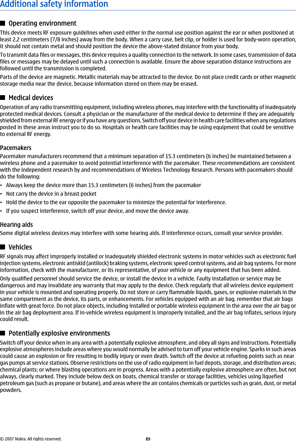 Additional safety informationOperating environmentThis device meets RF exposure guidelines when used either in the normal use position against the ear or when positioned atleast 2,2 centimeters (7/8 inches) away from the body. When a carry case, belt clip, or holder is used for body-worn operation,it should not contain metal and should position the device the above-stated distance from your body.To transmit data files or messages, this device requires a quality connection to the network. In some cases, transmission of datafiles or messages may be delayed until such a connection is available. Ensure the above separation distance instructions arefollowed until the transmission is completed.Parts of the device are magnetic. Metallic materials may be attracted to the device. Do not place credit cards or other magneticstorage media near the device, because information stored on them may be erased.Medical devicesOperation of any radio transmitting equipment, including wireless phones, may interfere with the functionality of inadequatelyprotected medical devices. Consult a physician or the manufacturer of the medical device to determine if they are adequatelyshielded from external RF energy or if you have any questions. Switch off your device in health care facilities when any regulationsposted in these areas instruct you to do so. Hospitals or health care facilities may be using equipment that could be sensitiveto external RF energy.PacemakersPacemaker manufacturers recommend that a minimum separation of 15.3 centimeters (6 inches) be maintained between awireless phone and a pacemaker to avoid potential interference with the pacemaker. These recommendations are consistentwith the independent research by and recommendations of Wireless Technology Research. Persons with pacemakers shoulddo the following:•Always keep the device more than 15.3 centimeters (6 inches) from the pacemaker•Not carry the device in a breast pocket•Hold the device to the ear opposite the pacemaker to minimize the potential for interference.•If you suspect interference, switch off your device, and move the device away.Hearing aidsSome digital wireless devices may interfere with some hearing aids. If interference occurs, consult your service provider.VehiclesRF signals may affect improperly installed or inadequately shielded electronic systems in motor vehicles such as electronic fuelinjection systems, electronic antiskid (antilock) braking systems, electronic speed control systems, and air bag systems. For moreinformation, check with the manufacturer, or its representative, of your vehicle or any equipment that has been added.Only qualified personnel should service the device, or install the device in a vehicle. Faulty installation or service may bedangerous and may invalidate any warranty that may apply to the device. Check regularly that all wireless device equipmentin your vehicle is mounted and operating properly. Do not store or carry flammable liquids, gases, or explosive materials in thesame compartment as the device, its parts, or enhancements. For vehicles equipped with an air bag, remember that air bagsinflate with great force. Do not place objects, including installed or portable wireless equipment in the area over the air bag orin the air bag deployment area. If in-vehicle wireless equipment is improperly installed, and the air bag inflates, serious injurycould result.Potentially explosive environmentsSwitch off your device when in any area with a potentially explosive atmosphere, and obey all signs and instructions. Potentiallyexplosive atmospheres include areas where you would normally be advised to turn off your vehicle engine. Sparks in such areascould cause an explosion or fire resulting in bodily injury or even death. Switch off the device at refueling points such as neargas pumps at service stations. Observe restrictions on the use of radio equipment in fuel depots, storage, and distribution areas;chemical plants; or where blasting operations are in progress. Areas with a potentially explosive atmosphere are often, but notalways, clearly marked. They include below deck on boats, chemical transfer or storage facilities, vehicles using liquefiedpetroleum gas (such as propane or butane), and areas where the air contains chemicals or particles such as grain, dust, or metalpowders.© 2007 Nokia. All rights reserved. 89