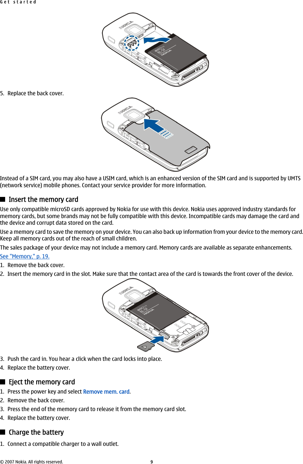 5. Replace the back cover.Instead of a SIM card, you may also have a USIM card, which is an enhanced version of the SIM card and is supported by UMTS(network service) mobile phones. Contact your service provider for more information.Insert the memory cardUse only compatible microSD cards approved by Nokia for use with this device. Nokia uses approved industry standards formemory cards, but some brands may not be fully compatible with this device. Incompatible cards may damage the card andthe device and corrupt data stored on the card.Use a memory card to save the memory on your device. You can also back up information from your device to the memory card.Keep all memory cards out of the reach of small children.The sales package of your device may not include a memory card. Memory cards are available as separate enhancements.See &quot;Memory,&quot; p. 19.1. Remove the back cover.2. Insert the memory card in the slot. Make sure that the contact area of the card is towards the front cover of the device.3. Push the card in. You hear a click when the card locks into place.4. Replace the battery cover.Eject the memory card1. Press the power key and select Remove mem. card.2. Remove the back cover.3. Press the end of the memory card to release it from the memory card slot.4. Replace the battery cover.Charge the battery1. Connect a compatible charger to a wall outlet.Get started© 2007 Nokia. All rights reserved. 9