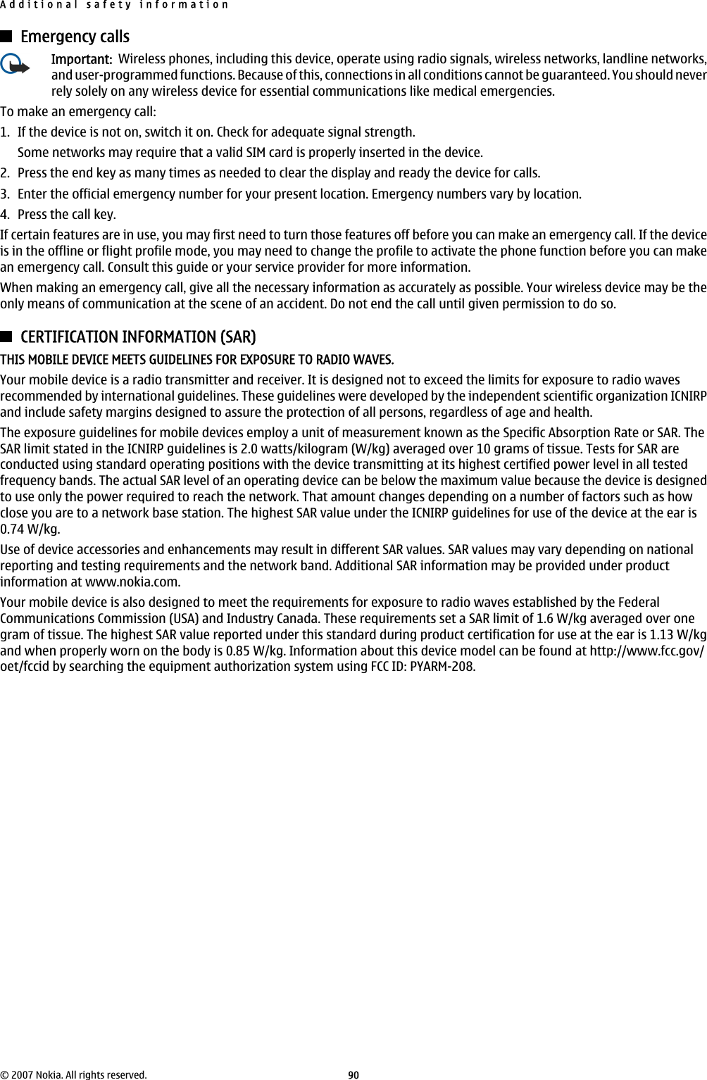 Emergency callsImportant:  Wireless phones, including this device, operate using radio signals, wireless networks, landline networks,and user-programmed functions. Because of this, connections in all conditions cannot be guaranteed. You should neverrely solely on any wireless device for essential communications like medical emergencies.To make an emergency call:1. If the device is not on, switch it on. Check for adequate signal strength.Some networks may require that a valid SIM card is properly inserted in the device.2. Press the end key as many times as needed to clear the display and ready the device for calls.3. Enter the official emergency number for your present location. Emergency numbers vary by location.4. Press the call key.If certain features are in use, you may first need to turn those features off before you can make an emergency call. If the deviceis in the offline or flight profile mode, you may need to change the profile to activate the phone function before you can makean emergency call. Consult this guide or your service provider for more information.When making an emergency call, give all the necessary information as accurately as possible. Your wireless device may be theonly means of communication at the scene of an accident. Do not end the call until given permission to do so.CERTIFICATION INFORMATION (SAR)THIS MOBILE DEVICE MEETS GUIDELINES FOR EXPOSURE TO RADIO WAVES.Your mobile device is a radio transmitter and receiver. It is designed not to exceed the limits for exposure to radio wavesrecommended by international guidelines. These guidelines were developed by the independent scientific organization ICNIRPand include safety margins designed to assure the protection of all persons, regardless of age and health.The exposure guidelines for mobile devices employ a unit of measurement known as the Specific Absorption Rate or SAR. TheSAR limit stated in the ICNIRP guidelines is 2.0 watts/kilogram (W/kg) averaged over 10 grams of tissue. Tests for SAR areconducted using standard operating positions with the device transmitting at its highest certified power level in all testedfrequency bands. The actual SAR level of an operating device can be below the maximum value because the device is designedto use only the power required to reach the network. That amount changes depending on a number of factors such as howclose you are to a network base station. The highest SAR value under the ICNIRP guidelines for use of the device at the ear is0.74 W/kg.Use of device accessories and enhancements may result in different SAR values. SAR values may vary depending on nationalreporting and testing requirements and the network band. Additional SAR information may be provided under productinformation at www.nokia.com.Your mobile device is also designed to meet the requirements for exposure to radio waves established by the FederalCommunications Commission (USA) and Industry Canada. These requirements set a SAR limit of 1.6 W/kg averaged over onegram of tissue. The highest SAR value reported under this standard during product certification for use at the ear is 1.13 W/kgand when properly worn on the body is 0.85 W/kg. Information about this device model can be found at http://www.fcc.gov/oet/fccid by searching the equipment authorization system using FCC ID: PYARM-208.Additional safety information© 2007 Nokia. All rights reserved. 90