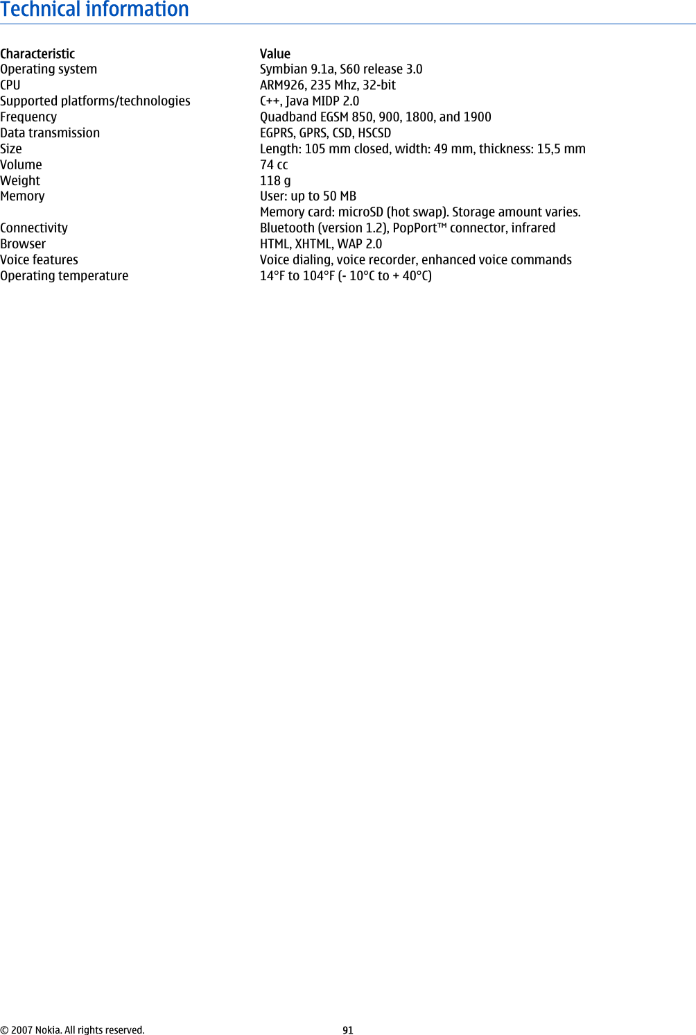 Technical informationCharacteristic ValueOperating system Symbian 9.1a, S60 release 3.0CPU ARM926, 235 Mhz, 32-bitSupported platforms/technologies C++, Java MIDP 2.0Frequency Quadband EGSM 850, 900, 1800, and 1900Data transmission EGPRS, GPRS, CSD, HSCSDSize Length: 105 mm closed, width: 49 mm, thickness: 15,5 mmVolume 74 ccWeight 118 gMemory User: up to 50 MBMemory card: microSD (hot swap). Storage amount varies.Connectivity Bluetooth (version 1.2), PopPort™ connector, infraredBrowser HTML, XHTML, WAP 2.0Voice features Voice dialing, voice recorder, enhanced voice commandsOperating temperature 14°F to 104°F (- 10°C to + 40°C)© 2007 Nokia. All rights reserved. 91