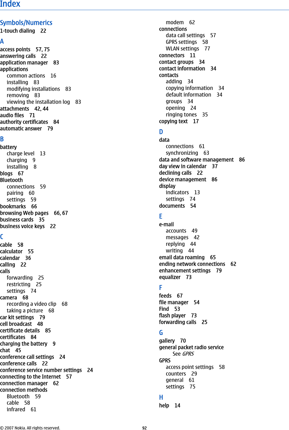 IndexSymbols/Numerics1-touch dialing 22Aaccess points 57, 75answering calls 22application manager 83applicationscommon actions 16installing 83modifying installations 83removing 83viewing the installation log 83attachments 42, 44audio files 71authority certificates 84automatic answer 79Bbatterycharge level 13charging 9installing 8blogs 67Bluetoothconnections 59pairing 60settings 59bookmarks 66browsing Web pages 66, 67business cards 35business voice keys 22Ccable 58calculator 55calendar 36calling 22callsforwarding 25restricting 25settings 74camera 68recording a video clip 68taking a picture 68car kit settings 79cell broadcast 48certificate details 85certificates 84charging the battery 9chat 45conference call settings 24conference calls 22conference service number settings 24connecting to the Internet 57connection manager 62connection methodsBluetooth 59cable 58infrared 61modem 62connectionsdata call settings 57GPRS settings 58WLAN settings 77connectors 11contact groups 34contact information 34contactsadding 34copying information 34default information 34groups 34opening 24ringing tones 35copying text 17Ddataconnections 61synchronizing 63data and software management 86day view in calendar 37declining calls 22device management 86displayindicators 13settings 74documents 54Ee-mailaccounts 49messages 42replying 44writing 44email data roaming 65ending network connections 62enhancement settings 79equalizer 73Ffeeds 67file manager 54Find 53flash player 73forwarding calls 25Ggallery 70general packet radio serviceSee GPRSGPRSaccess point settings 58counters 29general 61settings 75Hhelp 14© 2007 Nokia. All rights reserved. 92