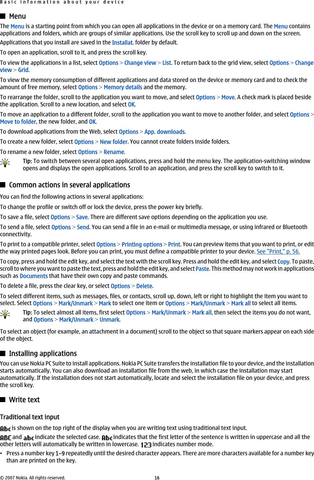 MenuThe Menu is a starting point from which you can open all applications in the device or on a memory card. The Menu containsapplications and folders, which are groups of similar applications. Use the scroll key to scroll up and down on the screen.Applications that you install are saved in the Installat. folder by default.To open an application, scroll to it, and press the scroll key.To view the applications in a list, select Options &gt; Change view &gt; List. To return back to the grid view, select Options &gt; Changeview &gt; Grid.To view the memory consumption of different applications and data stored on the device or memory card and to check theamount of free memory, select Options &gt; Memory details and the memory.To rearrange the folder, scroll to the application you want to move, and select Options &gt; Move. A check mark is placed besidethe application. Scroll to a new location, and select OK.To move an application to a different folder, scroll to the application you want to move to another folder, and select Options &gt;Move to folder, the new folder, and OK.To download applications from the Web, select Options &gt; App. downloads.To create a new folder, select Options &gt; New folder. You cannot create folders inside folders.To rename a new folder, select Options &gt; Rename.Tip: To switch between several open applications, press and hold the menu key. The application-switching windowopens and displays the open applications. Scroll to an application, and press the scroll key to switch to it.Common actions in several applicationsYou can find the following actions in several applications:To change the profile or switch off or lock the device, press the power key briefly.To save a file, select Options &gt; Save. There are different save options depending on the application you use.To send a file, select Options &gt; Send. You can send a file in an e-mail or multimedia message, or using infrared or Bluetoothconnectivity.To print to a compatible printer, select Options &gt; Printing options &gt; Print. You can preview items that you want to print, or editthe way printed pages look. Before you can print, you must define a compatible printer to your device. See &quot;Print,&quot; p. 56.To copy, press and hold the edit key, and select the text with the scroll key. Press and hold the edit key, and select Copy. To paste,scroll to where you want to paste the text, press and hold the edit key, and select Paste. This method may not work in applicationssuch as Documents that have their own copy and paste commands.To delete a file, press the clear key, or select Options &gt; Delete.To select different items, such as messages, files, or contacts, scroll up, down, left or right to highlight the item you want toselect. Select Options &gt; Mark/Unmark &gt; Mark to select one item or Options &gt; Mark/Unmark &gt; Mark all to select all items.Tip: To select almost all items, first select Options &gt; Mark/Unmark &gt; Mark all, then select the items you do not want,and Options &gt; Mark/Unmark &gt; Unmark.To select an object (for example, an attachment in a document) scroll to the object so that square markers appear on each sideof the object.Installing applicationsYou can use Nokia PC Suite to install applications. Nokia PC Suite transfers the installation file to your device, and the installationstarts automatically. You can also download an installation file from the web, in which case the installation may startautomatically. If the installation does not start automatically, locate and select the installation file on your device, and pressthe scroll key.Write textTraditional text input is shown on the top right of the display when you are writing text using traditional text input. and   indicate the selected case.   indicates that the first letter of the sentence is written in uppercase and all theother letters will automatically be written in lowercase.   indicates number mode.•Press a number key 1–9 repeatedly until the desired character appears. There are more characters available for a number keythan are printed on the key.Basic information about your device© 2007 Nokia. All rights reserved. 16