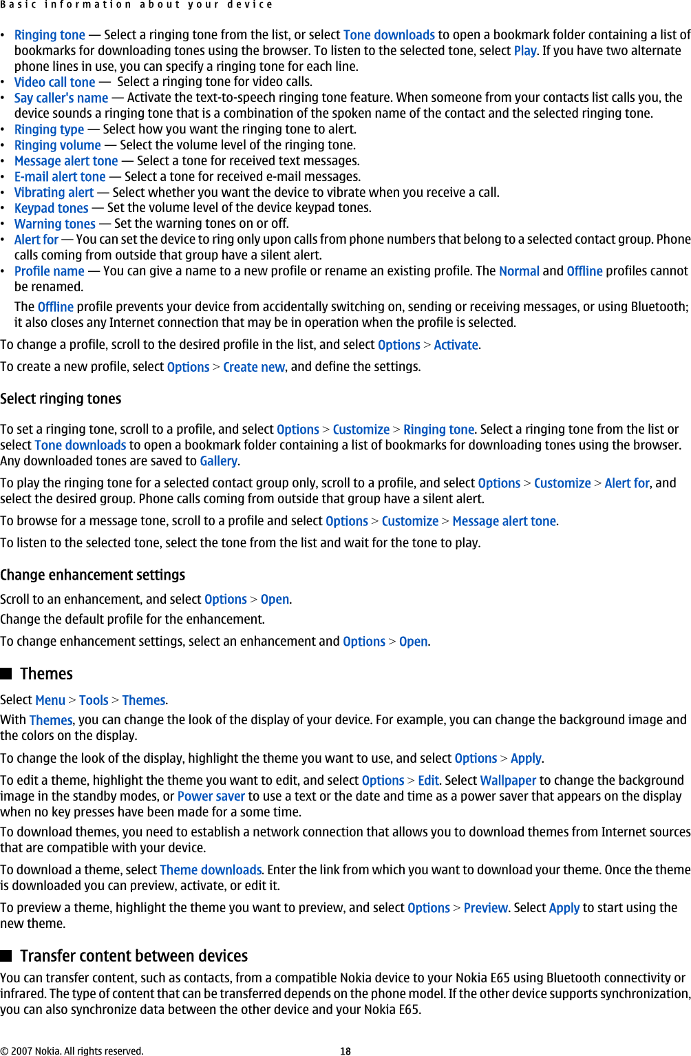 •Ringing tone — Select a ringing tone from the list, or select Tone downloads to open a bookmark folder containing a list ofbookmarks for downloading tones using the browser. To listen to the selected tone, select Play. If you have two alternatephone lines in use, you can specify a ringing tone for each line.•Video call tone —  Select a ringing tone for video calls.•Say caller&apos;s name — Activate the text-to-speech ringing tone feature. When someone from your contacts list calls you, thedevice sounds a ringing tone that is a combination of the spoken name of the contact and the selected ringing tone.•Ringing type — Select how you want the ringing tone to alert.•Ringing volume — Select the volume level of the ringing tone.•Message alert tone — Select a tone for received text messages.•E-mail alert tone — Select a tone for received e-mail messages.•Vibrating alert — Select whether you want the device to vibrate when you receive a call.•Keypad tones — Set the volume level of the device keypad tones.•Warning tones — Set the warning tones on or off.•Alert for — You can set the device to ring only upon calls from phone numbers that belong to a selected contact group. Phonecalls coming from outside that group have a silent alert.•Profile name — You can give a name to a new profile or rename an existing profile. The Normal and Offline profiles cannotbe renamed.The Offline profile prevents your device from accidentally switching on, sending or receiving messages, or using Bluetooth;it also closes any Internet connection that may be in operation when the profile is selected.To change a profile, scroll to the desired profile in the list, and select Options &gt; Activate.To create a new profile, select Options &gt; Create new, and define the settings.Select ringing tonesTo set a ringing tone, scroll to a profile, and select Options &gt; Customize &gt; Ringing tone. Select a ringing tone from the list orselect Tone downloads to open a bookmark folder containing a list of bookmarks for downloading tones using the browser.Any downloaded tones are saved to Gallery.To play the ringing tone for a selected contact group only, scroll to a profile, and select Options &gt; Customize &gt; Alert for, andselect the desired group. Phone calls coming from outside that group have a silent alert.To browse for a message tone, scroll to a profile and select Options &gt; Customize &gt; Message alert tone.To listen to the selected tone, select the tone from the list and wait for the tone to play.Change enhancement settingsScroll to an enhancement, and select Options &gt; Open.Change the default profile for the enhancement.To change enhancement settings, select an enhancement and Options &gt; Open.ThemesSelect Menu &gt; Tools &gt; Themes.With Themes, you can change the look of the display of your device. For example, you can change the background image andthe colors on the display.To change the look of the display, highlight the theme you want to use, and select Options &gt; Apply.To edit a theme, highlight the theme you want to edit, and select Options &gt; Edit. Select Wallpaper to change the backgroundimage in the standby modes, or Power saver to use a text or the date and time as a power saver that appears on the displaywhen no key presses have been made for a some time.To download themes, you need to establish a network connection that allows you to download themes from Internet sourcesthat are compatible with your device.To download a theme, select Theme downloads. Enter the link from which you want to download your theme. Once the themeis downloaded you can preview, activate, or edit it.To preview a theme, highlight the theme you want to preview, and select Options &gt; Preview. Select Apply to start using thenew theme.Transfer content between devicesYou can transfer content, such as contacts, from a compatible Nokia device to your Nokia E65 using Bluetooth connectivity orinfrared. The type of content that can be transferred depends on the phone model. If the other device supports synchronization,you can also synchronize data between the other device and your Nokia E65.Basic information about your device© 2007 Nokia. All rights reserved. 18