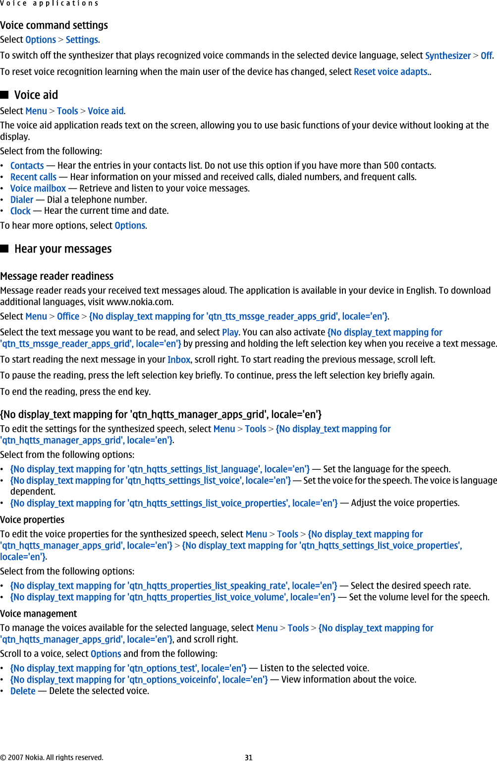 Voice command settingsSelect Options &gt; Settings.To switch off the synthesizer that plays recognized voice commands in the selected device language, select Synthesizer &gt; Off.To reset voice recognition learning when the main user of the device has changed, select Reset voice adapts..Voice aidSelect Menu &gt; Tools &gt; Voice aid.The voice aid application reads text on the screen, allowing you to use basic functions of your device without looking at thedisplay.Select from the following:•Contacts — Hear the entries in your contacts list. Do not use this option if you have more than 500 contacts.•Recent calls — Hear information on your missed and received calls, dialed numbers, and frequent calls.•Voice mailbox — Retrieve and listen to your voice messages.•Dialer — Dial a telephone number.•Clock — Hear the current time and date.To hear more options, select Options.Hear your messagesMessage reader readinessMessage reader reads your received text messages aloud. The application is available in your device in English. To downloadadditional languages, visit www.nokia.com.Select Menu &gt; Office &gt; {No display_text mapping for &apos;qtn_tts_mssge_reader_apps_grid&apos;, locale=&apos;en&apos;}.Select the text message you want to be read, and select Play. You can also activate {No display_text mapping for&apos;qtn_tts_mssge_reader_apps_grid&apos;, locale=&apos;en&apos;} by pressing and holding the left selection key when you receive a text message.To start reading the next message in your Inbox, scroll right. To start reading the previous message, scroll left.To pause the reading, press the left selection key briefly. To continue, press the left selection key briefly again.To end the reading, press the end key.{No display_text mapping for &apos;qtn_hqtts_manager_apps_grid&apos;, locale=&apos;en&apos;}To edit the settings for the synthesized speech, select Menu &gt; Tools &gt; {No display_text mapping for&apos;qtn_hqtts_manager_apps_grid&apos;, locale=&apos;en&apos;}.Select from the following options:•{No display_text mapping for &apos;qtn_hqtts_settings_list_language&apos;, locale=&apos;en&apos;} — Set the language for the speech.•{No display_text mapping for &apos;qtn_hqtts_settings_list_voice&apos;, locale=&apos;en&apos;} — Set the voice for the speech. The voice is languagedependent.•{No display_text mapping for &apos;qtn_hqtts_settings_list_voice_properties&apos;, locale=&apos;en&apos;} — Adjust the voice properties.Voice propertiesTo edit the voice properties for the synthesized speech, select Menu &gt; Tools &gt; {No display_text mapping for&apos;qtn_hqtts_manager_apps_grid&apos;, locale=&apos;en&apos;} &gt; {No display_text mapping for &apos;qtn_hqtts_settings_list_voice_properties&apos;,locale=&apos;en&apos;}.Select from the following options:•{No display_text mapping for &apos;qtn_hqtts_properties_list_speaking_rate&apos;, locale=&apos;en&apos;} — Select the desired speech rate.•{No display_text mapping for &apos;qtn_hqtts_properties_list_voice_volume&apos;, locale=&apos;en&apos;} — Set the volume level for the speech.Voice managementTo manage the voices available for the selected language, select Menu &gt; Tools &gt; {No display_text mapping for&apos;qtn_hqtts_manager_apps_grid&apos;, locale=&apos;en&apos;}, and scroll right.Scroll to a voice, select Options and from the following:•{No display_text mapping for &apos;qtn_options_test&apos;, locale=&apos;en&apos;} — Listen to the selected voice.•{No display_text mapping for &apos;qtn_options_voiceinfo&apos;, locale=&apos;en&apos;} — View information about the voice.•Delete — Delete the selected voice.Voice applications© 2007 Nokia. All rights reserved. 31