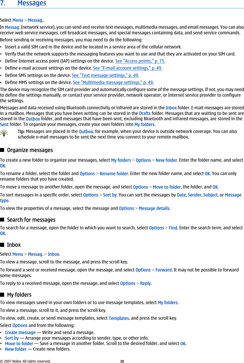 7. MessagesSelect Menu &gt; Messag..In Messag. (network service), you can send and receive text messages, multimedia messages, and email messages. You can alsoreceive web service messages, cell broadcast messages, and special messages containing data, and send service commands.Before sending or receiving messages, you may need to do the following:•Insert a valid SIM card in the device and be located in a service area of the cellular network.•Verify that the network supports the messaging features you want to use and that they are activated on your SIM card.•Define Internet access point (IAP) settings on the device. See &quot;Access points,&quot; p. 75.•Define e-mail account settings on the device. See &quot;E-mail account settings,&quot; p. 49.•Define SMS settings on the device. See &quot;Text message settings,&quot; p. 49.•Define MMS settings on the device. See &quot;Multimedia message settings,&quot; p. 49.The device may recognize the SIM card provider and automatically configure some of the message settings. If not, you may needto define the settings manually, or contact your service provider, network operator, or Internet service provider to configurethe settings.Messages and data received using Bluetooth connectivity or infrared are stored in the Inbox folder. E-mail messages are storedin a mailbox. Messages that you have been writing can be stored in the Drafts folder. Messages that are waiting to be sent arestored in the Outbox folder, and messages that have been sent, excluding Bluetooth and infrared messages, are stored in theSent folder. To organize your messages, create your own folders into My folders.Tip: Messages are placed in the Outbox, for example, when your device is outside network coverage. You can alsoschedule e-mail messages to be sent the next time you connect to your remote mailbox.Organize messagesTo create a new folder to organize your messages, select My folders &gt; Options &gt; New folder. Enter the folder name, and selectOK.To rename a folder, select the folder and Options &gt; Rename folder. Enter the new folder name, and select OK. You can onlyrename folders that you have created.To move a message to another folder, open the message, and select Options &gt; Move to folder, the folder, and OK.To sort messages in a specific order, select Options &gt; Sort by. You can sort the messages by Date, Sender, Subject, or Messagetype.To view the properties of a message, select the message and Options &gt; Message details.Search for messagesTo search for a message, open the folder in which you want to search, select Options &gt; Find. Enter the search term, and selectOK.InboxSelect Menu &gt; Messag. &gt; Inbox.To view a message, scroll to the message, and press the scroll key.To forward a sent or received message, open the message, and select Options &gt; Forward. It may not be possible to forwardsome messages.To reply to a received message, open the message, and select Options &gt; Reply.My foldersTo view messages saved in your own folders or to use message templates, select My folders.To view a message, scroll to it, and press the scroll key.To view, edit, create, or send message templates, select Templates, and press the scroll key.Select Options and from the following:•Create message — Write and send a message.•Sort by — Arrange your messages according to sender, type, or other info.•Move to folder — Save a message in another folder. Scroll to the desired folder, and select OK.•New folder — Create new folders.© 2007 Nokia. All rights reserved. 38