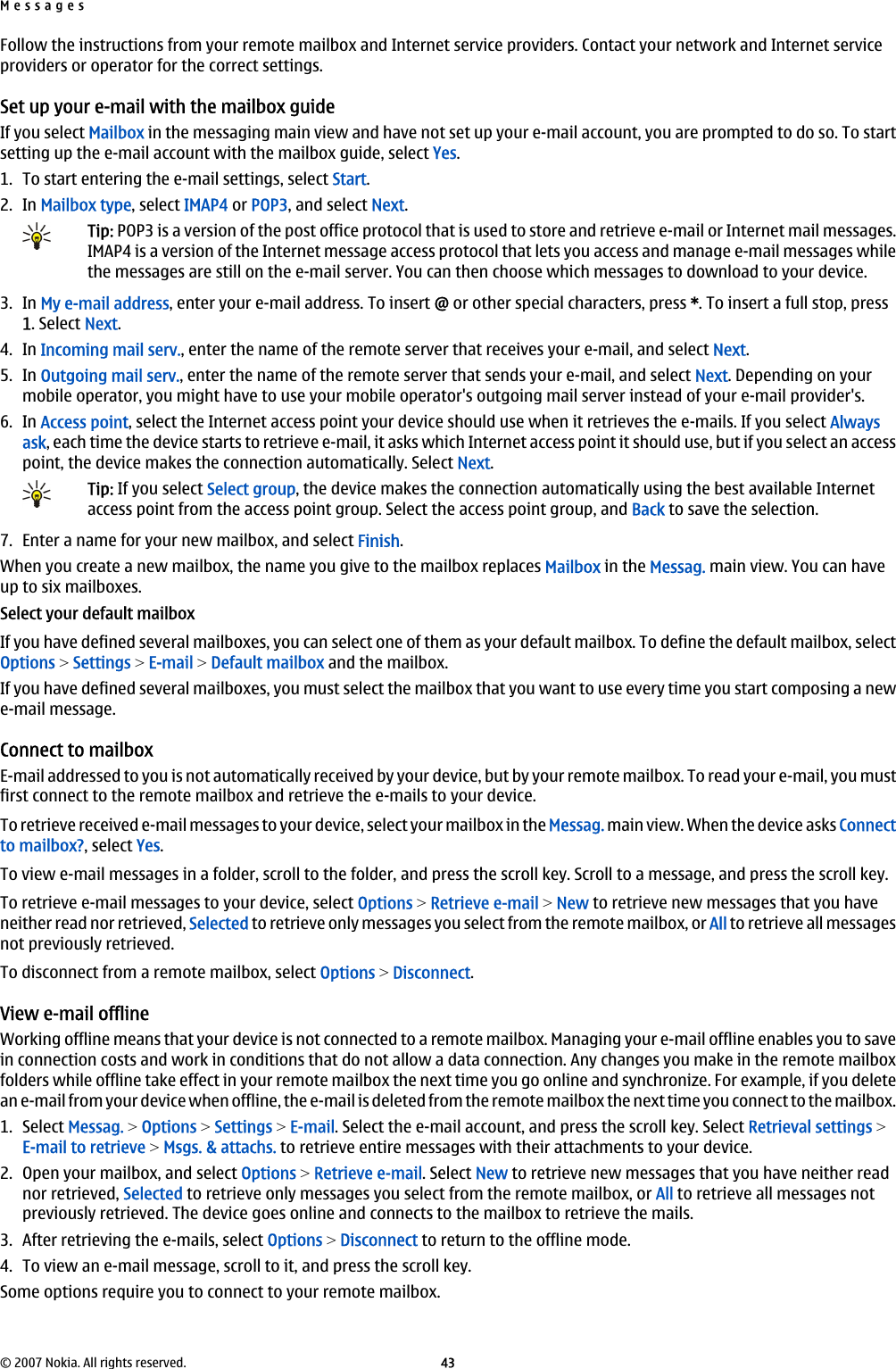 Follow the instructions from your remote mailbox and Internet service providers. Contact your network and Internet serviceproviders or operator for the correct settings.Set up your e-mail with the mailbox guideIf you select Mailbox in the messaging main view and have not set up your e-mail account, you are prompted to do so. To startsetting up the e-mail account with the mailbox guide, select Yes.1. To start entering the e-mail settings, select Start.2. In Mailbox type, select IMAP4 or POP3, and select Next.Tip: POP3 is a version of the post office protocol that is used to store and retrieve e-mail or Internet mail messages.IMAP4 is a version of the Internet message access protocol that lets you access and manage e-mail messages whilethe messages are still on the e-mail server. You can then choose which messages to download to your device.3. In My e-mail address, enter your e-mail address. To insert @ or other special characters, press *. To insert a full stop, press1. Select Next.4. In Incoming mail serv., enter the name of the remote server that receives your e-mail, and select Next.5. In Outgoing mail serv., enter the name of the remote server that sends your e-mail, and select Next. Depending on yourmobile operator, you might have to use your mobile operator&apos;s outgoing mail server instead of your e-mail provider&apos;s.6. In Access point, select the Internet access point your device should use when it retrieves the e-mails. If you select Alwaysask, each time the device starts to retrieve e-mail, it asks which Internet access point it should use, but if you select an accesspoint, the device makes the connection automatically. Select Next.Tip: If you select Select group, the device makes the connection automatically using the best available Internetaccess point from the access point group. Select the access point group, and Back to save the selection.7. Enter a name for your new mailbox, and select Finish.When you create a new mailbox, the name you give to the mailbox replaces Mailbox in the Messag. main view. You can haveup to six mailboxes.Select your default mailboxIf you have defined several mailboxes, you can select one of them as your default mailbox. To define the default mailbox, selectOptions &gt; Settings &gt; E-mail &gt; Default mailbox and the mailbox.If you have defined several mailboxes, you must select the mailbox that you want to use every time you start composing a newe-mail message.Connect to mailboxE-mail addressed to you is not automatically received by your device, but by your remote mailbox. To read your e-mail, you mustfirst connect to the remote mailbox and retrieve the e-mails to your device.To retrieve received e-mail messages to your device, select your mailbox in the Messag. main view. When the device asks Connectto mailbox?, select Yes.To view e-mail messages in a folder, scroll to the folder, and press the scroll key. Scroll to a message, and press the scroll key.To retrieve e-mail messages to your device, select Options &gt; Retrieve e-mail &gt; New to retrieve new messages that you haveneither read nor retrieved, Selected to retrieve only messages you select from the remote mailbox, or All to retrieve all messagesnot previously retrieved.To disconnect from a remote mailbox, select Options &gt; Disconnect.View e-mail offlineWorking offline means that your device is not connected to a remote mailbox. Managing your e-mail offline enables you to savein connection costs and work in conditions that do not allow a data connection. Any changes you make in the remote mailboxfolders while offline take effect in your remote mailbox the next time you go online and synchronize. For example, if you deletean e-mail from your device when offline, the e-mail is deleted from the remote mailbox the next time you connect to the mailbox.1. Select Messag. &gt; Options &gt; Settings &gt; E-mail. Select the e-mail account, and press the scroll key. Select Retrieval settings &gt;E-mail to retrieve &gt; Msgs. &amp; attachs. to retrieve entire messages with their attachments to your device.2. Open your mailbox, and select Options &gt; Retrieve e-mail. Select New to retrieve new messages that you have neither readnor retrieved, Selected to retrieve only messages you select from the remote mailbox, or All to retrieve all messages notpreviously retrieved. The device goes online and connects to the mailbox to retrieve the mails.3. After retrieving the e-mails, select Options &gt; Disconnect to return to the offline mode.4. To view an e-mail message, scroll to it, and press the scroll key.Some options require you to connect to your remote mailbox.Messages© 2007 Nokia. All rights reserved. 43