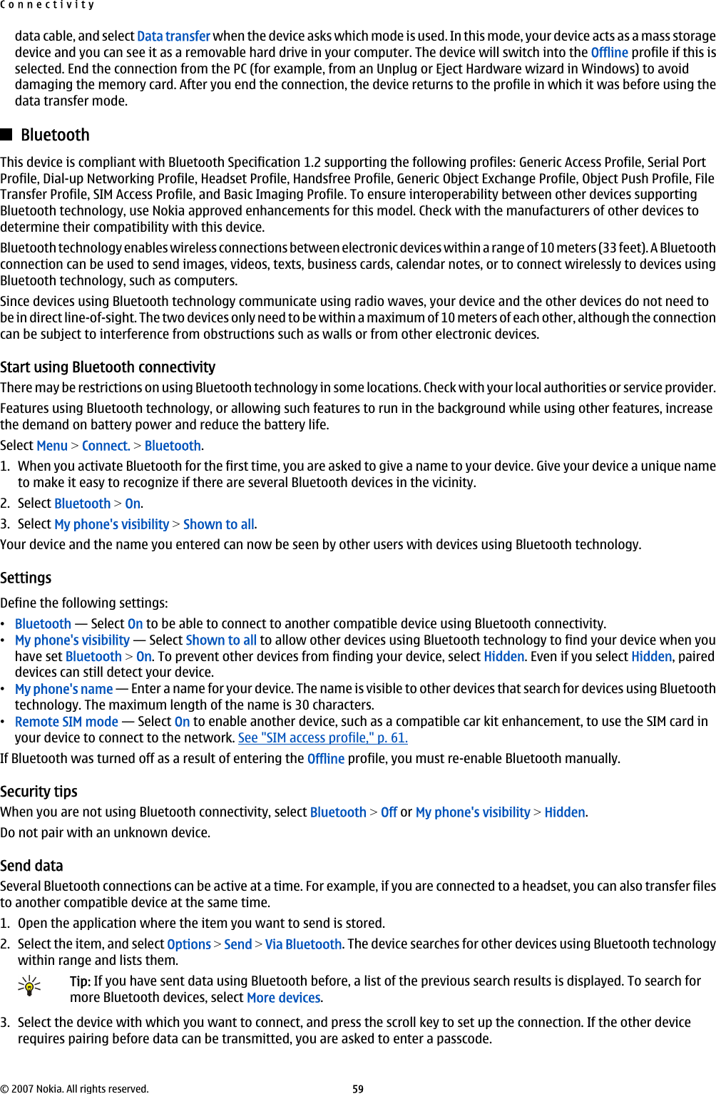 data cable, and select Data transfer when the device asks which mode is used. In this mode, your device acts as a mass storagedevice and you can see it as a removable hard drive in your computer. The device will switch into the Offline profile if this isselected. End the connection from the PC (for example, from an Unplug or Eject Hardware wizard in Windows) to avoiddamaging the memory card. After you end the connection, the device returns to the profile in which it was before using thedata transfer mode.BluetoothThis device is compliant with Bluetooth Specification 1.2 supporting the following profiles: Generic Access Profile, Serial PortProfile, Dial-up Networking Profile, Headset Profile, Handsfree Profile, Generic Object Exchange Profile, Object Push Profile, FileTransfer Profile, SIM Access Profile, and Basic Imaging Profile. To ensure interoperability between other devices supportingBluetooth technology, use Nokia approved enhancements for this model. Check with the manufacturers of other devices todetermine their compatibility with this device.Bluetooth technology enables wireless connections between electronic devices within a range of 10 meters (33 feet). A Bluetoothconnection can be used to send images, videos, texts, business cards, calendar notes, or to connect wirelessly to devices usingBluetooth technology, such as computers.Since devices using Bluetooth technology communicate using radio waves, your device and the other devices do not need tobe in direct line-of-sight. The two devices only need to be within a maximum of 10 meters of each other, although the connectioncan be subject to interference from obstructions such as walls or from other electronic devices.Start using Bluetooth connectivityThere may be restrictions on using Bluetooth technology in some locations. Check with your local authorities or service provider.Features using Bluetooth technology, or allowing such features to run in the background while using other features, increasethe demand on battery power and reduce the battery life.Select Menu &gt; Connect. &gt; Bluetooth.1. When you activate Bluetooth for the first time, you are asked to give a name to your device. Give your device a unique nameto make it easy to recognize if there are several Bluetooth devices in the vicinity.2. Select Bluetooth &gt; On.3. Select My phone&apos;s visibility &gt; Shown to all.Your device and the name you entered can now be seen by other users with devices using Bluetooth technology.SettingsDefine the following settings:•Bluetooth — Select On to be able to connect to another compatible device using Bluetooth connectivity.•My phone&apos;s visibility — Select Shown to all to allow other devices using Bluetooth technology to find your device when youhave set Bluetooth &gt; On. To prevent other devices from finding your device, select Hidden. Even if you select Hidden, paireddevices can still detect your device.•My phone&apos;s name — Enter a name for your device. The name is visible to other devices that search for devices using Bluetoothtechnology. The maximum length of the name is 30 characters.•Remote SIM mode — Select On to enable another device, such as a compatible car kit enhancement, to use the SIM card inyour device to connect to the network. See &quot;SIM access profile,&quot; p. 61.If Bluetooth was turned off as a result of entering the Offline profile, you must re-enable Bluetooth manually.Security tipsWhen you are not using Bluetooth connectivity, select Bluetooth &gt; Off or My phone&apos;s visibility &gt; Hidden.Do not pair with an unknown device.Send dataSeveral Bluetooth connections can be active at a time. For example, if you are connected to a headset, you can also transfer filesto another compatible device at the same time.1. Open the application where the item you want to send is stored.2. Select the item, and select Options &gt; Send &gt; Via Bluetooth. The device searches for other devices using Bluetooth technologywithin range and lists them.Tip: If you have sent data using Bluetooth before, a list of the previous search results is displayed. To search formore Bluetooth devices, select More devices.3. Select the device with which you want to connect, and press the scroll key to set up the connection. If the other devicerequires pairing before data can be transmitted, you are asked to enter a passcode.Connectivity© 2007 Nokia. All rights reserved. 59