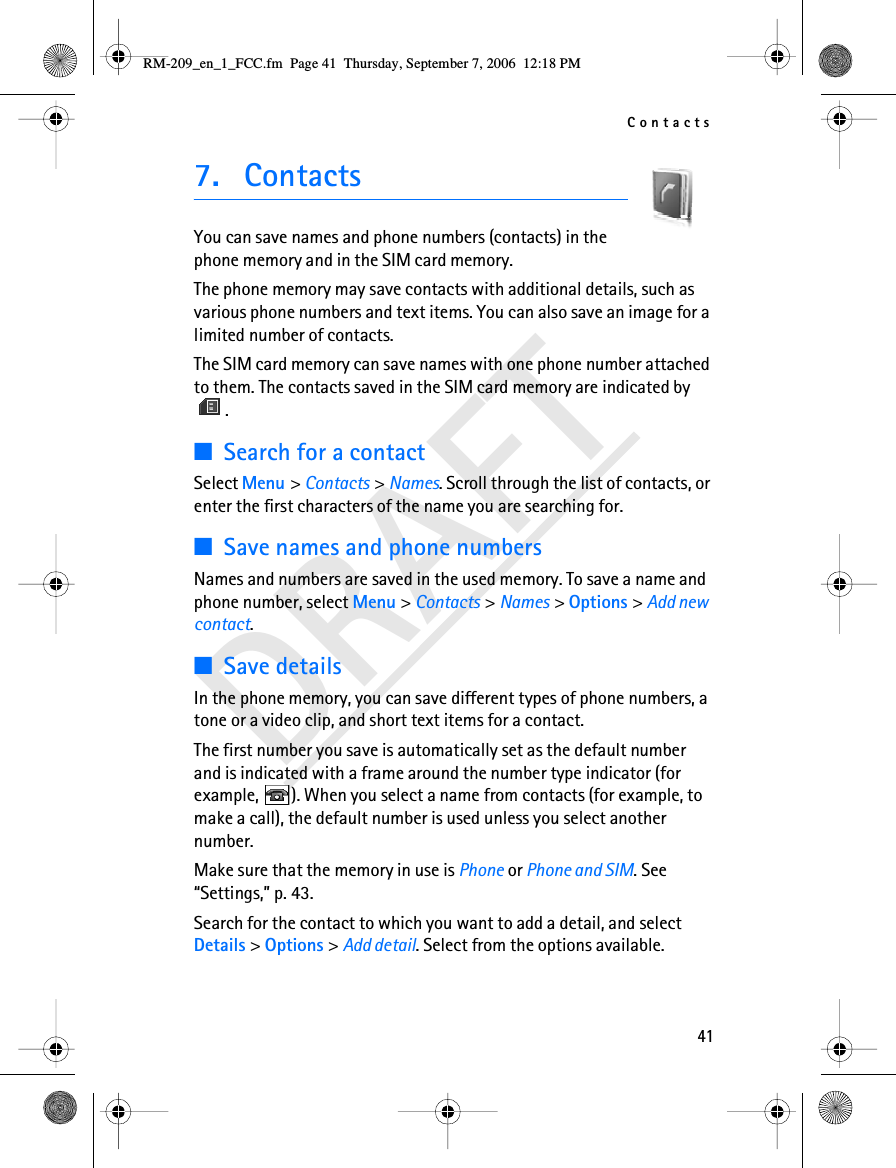 Contacts41DRAFT7. ContactsYou can save names and phone numbers (contacts) in the phone memory and in the SIM card memory.The phone memory may save contacts with additional details, such as various phone numbers and text items. You can also save an image for a limited number of contacts.The SIM card memory can save names with one phone number attached to them. The contacts saved in the SIM card memory are indicated by .■Search for a contactSelect Menu &gt; Contacts &gt; Names. Scroll through the list of contacts, or enter the first characters of the name you are searching for.■Save names and phone numbersNames and numbers are saved in the used memory. To save a name and phone number, select Menu &gt; Contacts &gt; Names &gt; Options &gt; Add new contact.■Save detailsIn the phone memory, you can save different types of phone numbers, a tone or a video clip, and short text items for a contact.The first number you save is automatically set as the default number and is indicated with a frame around the number type indicator (for example,  ). When you select a name from contacts (for example, to make a call), the default number is used unless you select another number.Make sure that the memory in use is Phone or Phone and SIM. See “Settings,” p. 43.Search for the contact to which you want to add a detail, and select Details &gt; Options &gt; Add detail. Select from the options available.RM-209_en_1_FCC.fm  Page 41  Thursday, September 7, 2006  12:18 PM