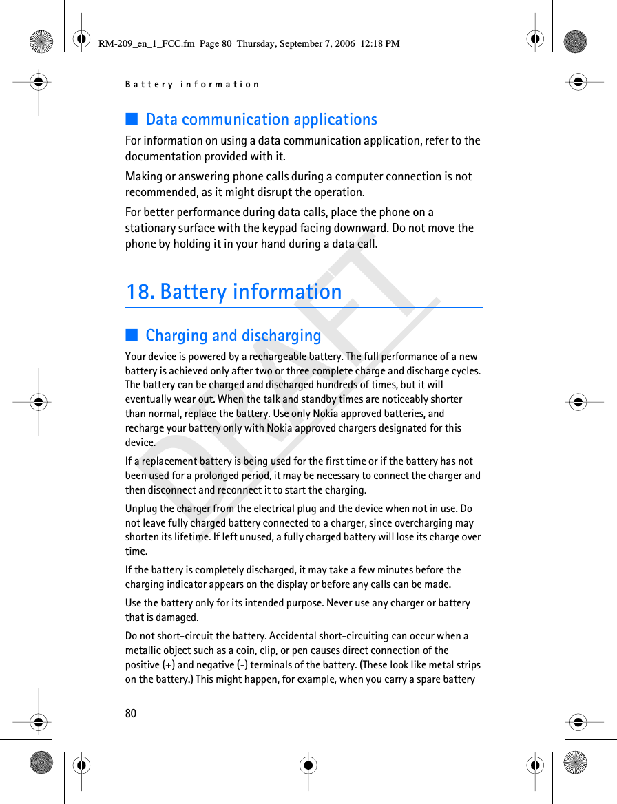 Battery information80DRAFT■Data communication applicationsFor information on using a data communication application, refer to the documentation provided with it.Making or answering phone calls during a computer connection is not recommended, as it might disrupt the operation.For better performance during data calls, place the phone on a stationary surface with the keypad facing downward. Do not move the phone by holding it in your hand during a data call.18. Battery information■Charging and dischargingYour device is powered by a rechargeable battery. The full performance of a new battery is achieved only after two or three complete charge and discharge cycles. The battery can be charged and discharged hundreds of times, but it will eventually wear out. When the talk and standby times are noticeably shorter than normal, replace the battery. Use only Nokia approved batteries, and recharge your battery only with Nokia approved chargers designated for this device.If a replacement battery is being used for the first time or if the battery has not been used for a prolonged period, it may be necessary to connect the charger and then disconnect and reconnect it to start the charging.Unplug the charger from the electrical plug and the device when not in use. Do not leave fully charged battery connected to a charger, since overcharging may shorten its lifetime. If left unused, a fully charged battery will lose its charge over time.If the battery is completely discharged, it may take a few minutes before the charging indicator appears on the display or before any calls can be made.Use the battery only for its intended purpose. Never use any charger or battery that is damaged.Do not short-circuit the battery. Accidental short-circuiting can occur when a metallic object such as a coin, clip, or pen causes direct connection of the positive (+) and negative (-) terminals of the battery. (These look like metal strips on the battery.) This might happen, for example, when you carry a spare battery RM-209_en_1_FCC.fm  Page 80  Thursday, September 7, 2006  12:18 PM