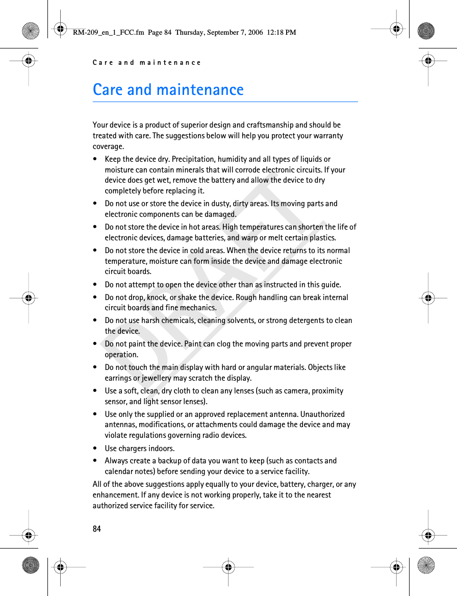 Care and maintenance84DRAFTCare and maintenanceYour device is a product of superior design and craftsmanship and should be treated with care. The suggestions below will help you protect your warranty coverage.• Keep the device dry. Precipitation, humidity and all types of liquids or moisture can contain minerals that will corrode electronic circuits. If your device does get wet, remove the battery and allow the device to dry completely before replacing it.• Do not use or store the device in dusty, dirty areas. Its moving parts and electronic components can be damaged.• Do not store the device in hot areas. High temperatures can shorten the life of electronic devices, damage batteries, and warp or melt certain plastics.• Do not store the device in cold areas. When the device returns to its normal temperature, moisture can form inside the device and damage electronic circuit boards.• Do not attempt to open the device other than as instructed in this guide.• Do not drop, knock, or shake the device. Rough handling can break internal circuit boards and fine mechanics.• Do not use harsh chemicals, cleaning solvents, or strong detergents to clean the device.• Do not paint the device. Paint can clog the moving parts and prevent proper operation.• Do not touch the main display with hard or angular materials. Objects like earrings or jewellery may scratch the display.• Use a soft, clean, dry cloth to clean any lenses (such as camera, proximity sensor, and light sensor lenses).• Use only the supplied or an approved replacement antenna. Unauthorized antennas, modifications, or attachments could damage the device and may violate regulations governing radio devices.• Use chargers indoors.• Always create a backup of data you want to keep (such as contacts and calendar notes) before sending your device to a service facility.All of the above suggestions apply equally to your device, battery, charger, or any enhancement. If any device is not working properly, take it to the nearest authorized service facility for service.RM-209_en_1_FCC.fm  Page 84  Thursday, September 7, 2006  12:18 PM
