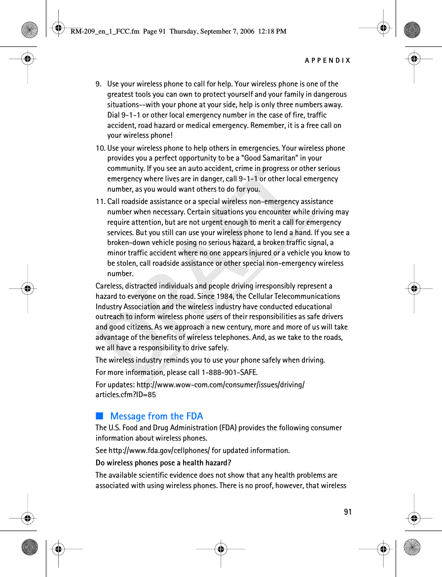 APPENDIX91DRAFT9. Use your wireless phone to call for help. Your wireless phone is one of the greatest tools you can own to protect yourself and your family in dangerous situations--with your phone at your side, help is only three numbers away. Dial 9-1-1 or other local emergency number in the case of fire, traffic accident, road hazard or medical emergency. Remember, it is a free call on your wireless phone!10. Use your wireless phone to help others in emergencies. Your wireless phone provides you a perfect opportunity to be a “Good Samaritan” in your community. If you see an auto accident, crime in progress or other serious emergency where lives are in danger, call 9-1-1 or other local emergency number, as you would want others to do for you.11. Call roadside assistance or a special wireless non-emergency assistance number when necessary. Certain situations you encounter while driving may require attention, but are not urgent enough to merit a call for emergency services. But you still can use your wireless phone to lend a hand. If you see a broken-down vehicle posing no serious hazard, a broken traffic signal, a minor traffic accident where no one appears injured or a vehicle you know to be stolen, call roadside assistance or other special non-emergency wireless number.Careless, distracted individuals and people driving irresponsibly represent a hazard to everyone on the road. Since 1984, the Cellular Telecommunications Industry Association and the wireless industry have conducted educational outreach to inform wireless phone users of their responsibilities as safe drivers and good citizens. As we approach a new century, more and more of us will take advantage of the benefits of wireless telephones. And, as we take to the roads, we all have a responsibility to drive safely.The wireless industry reminds you to use your phone safely when driving.For more information, please call 1-888-901-SAFE.For updates: http://www.wow-com.com/consumer/issues/driving/articles.cfm?ID=85■Message from the FDAThe U.S. Food and Drug Administration (FDA) provides the following consumer information about wireless phones.See http://www.fda.gov/cellphones/ for updated information.Do wireless phones pose a health hazard?The available scientific evidence does not show that any health problems are associated with using wireless phones. There is no proof, however, that wireless RM-209_en_1_FCC.fm  Page 91  Thursday, September 7, 2006  12:18 PM