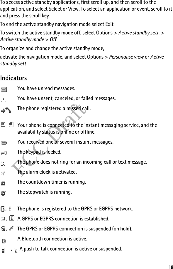 18FCC DraftTo access active standby applications, first scroll up, and then scroll to the application, and select Select or View. To select an application or event, scroll to it and press the scroll key.To end the active standby navigation mode select Exit.To switch the active standby mode off, select Options &gt; Active standby sett. &gt; Active standby mode &gt; Off.To organize and change the active standby mode, activate the navigation mode, and select Options &gt; Personalise view or Active standby sett..IndicatorsYou have unread messages.You have unsent, canceled, or failed messages.The phone registered a missed call.,  Your phone is connected to the instant messaging service, and the availability status is online or offline.You received one or several instant messages.The keypad is locked.The phone does not ring for an incoming call or text message. The alarm clock is activated.The countdown timer is running.The stopwatch is running.,  The phone is registered to the GPRS or EGPRS network.,  A GPRS or EGPRS connection is established.,  The GPRS or EGPRS connection is suspended (on hold).A Bluetooth connection is active.,A push to talk connection is active or suspended.