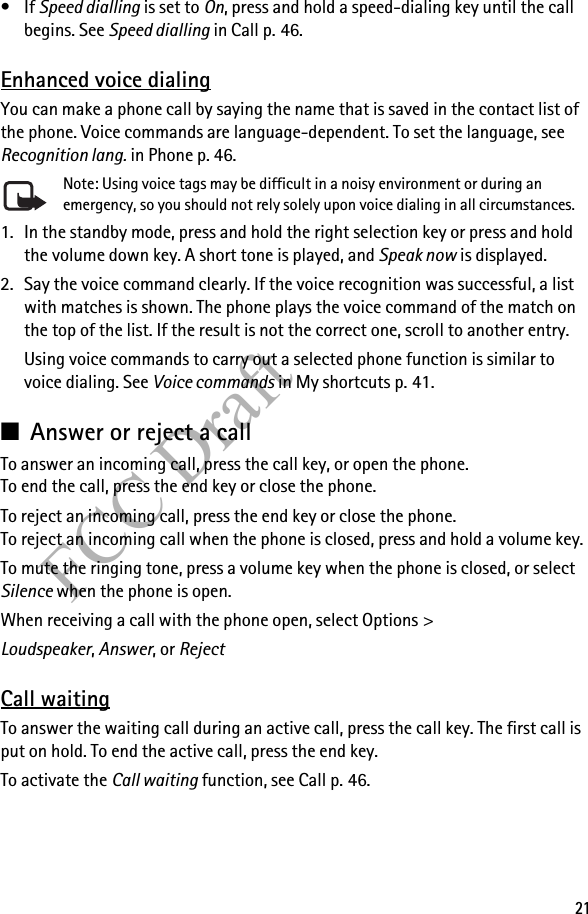 21FCC Draft•If Speed dialling is set to On, press and hold a speed-dialing key until the call begins. See Speed dialling in Call p. 46.Enhanced voice dialingYou can make a phone call by saying the name that is saved in the contact list of the phone. Voice commands are language-dependent. To set the language, see Recognition lang. in Phone p. 46.Note: Using voice tags may be difficult in a noisy environment or during an emergency, so you should not rely solely upon voice dialing in all circumstances.1. In the standby mode, press and hold the right selection key or press and hold the volume down key. A short tone is played, and Speak now is displayed.2. Say the voice command clearly. If the voice recognition was successful, a list with matches is shown. The phone plays the voice command of the match on the top of the list. If the result is not the correct one, scroll to another entry.Using voice commands to carry out a selected phone function is similar to voice dialing. See Voice commands in My shortcuts p. 41.■Answer or reject a callTo answer an incoming call, press the call key, or open the phone. To end the call, press the end key or close the phone.To reject an incoming call, press the end key or close the phone. To reject an incoming call when the phone is closed, press and hold a volume key.To mute the ringing tone, press a volume key when the phone is closed, or select Silence when the phone is open.When receiving a call with the phone open, select Options &gt; Loudspeaker, Answer, or RejectCall waitingTo answer the waiting call during an active call, press the call key. The first call is put on hold. To end the active call, press the end key.To activate the Call waiting function, see Call p. 46.