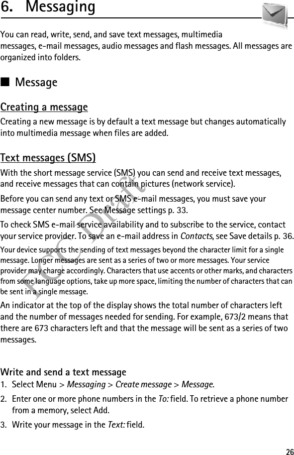 26FCC Draft6. MessagingYou can read, write, send, and save text messages, multimedia messages, e-mail messages, audio messages and flash messages. All messages are organized into folders. ■MessageCreating a messageCreating a new message is by default a text message but changes automatically into multimedia message when files are added.Text messages (SMS)With the short message service (SMS) you can send and receive text messages, and receive messages that can contain pictures (network service).Before you can send any text or SMS e-mail messages, you must save your message center number. See Message settings p. 33.To check SMS e-mail service availability and to subscribe to the service, contact your service provider. To save an e-mail address in Contacts, see Save details p. 36.Your device supports the sending of text messages beyond the character limit for a single message. Longer messages are sent as a series of two or more messages. Your service provider may charge accordingly. Characters that use accents or other marks, and characters from some language options, take up more space, limiting the number of characters that can be sent in a single message. An indicator at the top of the display shows the total number of characters left and the number of messages needed for sending. For example, 673/2 means that there are 673 characters left and that the message will be sent as a series of two messages.Write and send a text message1. Select Menu &gt; Messaging &gt; Create message &gt; Message.2. Enter one or more phone numbers in the To: field. To retrieve a phone number from a memory, select Add.3. Write your message in the Text: field.