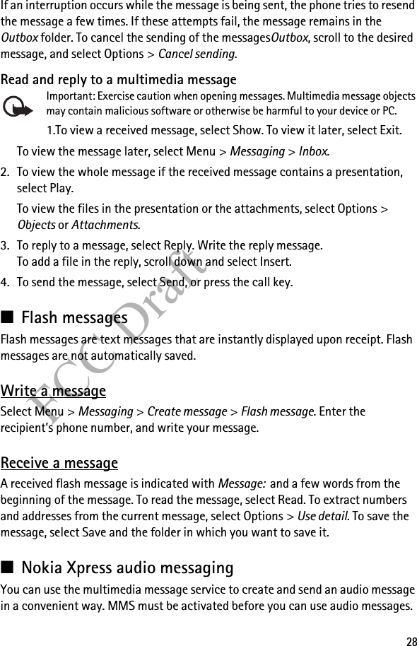 28FCC DraftIf an interruption occurs while the message is being sent, the phone tries to resend the message a few times. If these attempts fail, the message remains in the Outbox folder. To cancel the sending of the messagesOutbox, scroll to the desired message, and select Options &gt; Cancel sending.Read and reply to a multimedia messageImportant: Exercise caution when opening messages. Multimedia message objects may contain malicious software or otherwise be harmful to your device or PC. 1.To view a received message, select Show. To view it later, select Exit.To view the message later, select Menu &gt; Messaging &gt; Inbox. 2. To view the whole message if the received message contains a presentation, select Play.To view the files in the presentation or the attachments, select Options &gt; Objects or Attachments.3. To reply to a message, select Reply. Write the reply message.To add a file in the reply, scroll down and select Insert.4. To send the message, select Send, or press the call key.■Flash messagesFlash messages are text messages that are instantly displayed upon receipt. Flash messages are not automatically saved.Write a messageSelect Menu &gt; Messaging &gt; Create message &gt; Flash message. Enter the recipient’s phone number, and write your message.Receive a messageA received flash message is indicated with Message:  and a few words from the beginning of the message. To read the message, select Read. To extract numbers and addresses from the current message, select Options &gt; Use detail. To save the message, select Save and the folder in which you want to save it.■Nokia Xpress audio messagingYou can use the multimedia message service to create and send an audio message in a convenient way. MMS must be activated before you can use audio messages.