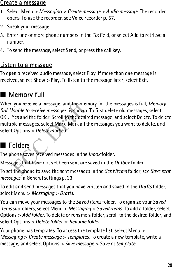 29FCC DraftCreate a message1. Select Menu &gt; Messaging &gt; Create message &gt; Audio message. The recorder opens. To use the recorder, see Voice recorder p. 57.2. Speak your message.3. Enter one or more phone numbers in the To: field, or select Add to retrieve a number.4. To send the message, select Send, or press the call key.Listen to a messageTo open a received audio message, select Play. If more than one message is received, select Show &gt; Play. To listen to the message later, select Exit.■Memory fullWhen you receive a message, and the memory for the messages is full, Memory full. Unable to receive messages. is shown. To first delete old messages, select OK &gt; Yes and the folder. Scroll to the desired message, and select Delete. To delete multiple messages, select Mark. Mark all the messages you want to delete, and select Options &gt; Delete marked.■FoldersThe phone saves received messages in the Inbox folder.Messages that have not yet been sent are saved in the Outbox folder.To set the phone to save the sent messages in the Sent items folder, see Save sent messages in General settings p. 33.To edit and send messages that you have written and saved in the Drafts folder, select Menu &gt; Messaging &gt; Drafts.You can move your messages to the Saved items folder. To organize your Saved items subfolders, select Menu &gt; Messaging &gt; Saved items. To add a folder, select Options &gt; Add folder. To delete or rename a folder, scroll to the desired folder, and select Options &gt; Delete folder or Rename folder.Your phone has templates. To access the template list, select Menu &gt; Messaging &gt; Create message &gt; Templates. To create a new template, write a message, and select Options &gt; Save message &gt; Save as template.