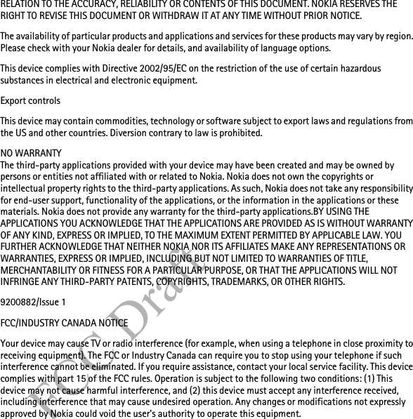 FCC DraftRELATION TO THE ACCURACY, RELIABILITY OR CONTENTS OF THIS DOCUMENT. NOKIA RESERVES THE RIGHT TO REVISE THIS DOCUMENT OR WITHDRAW IT AT ANY TIME WITHOUT PRIOR NOTICE.The availability of particular products and applications and services for these products may vary by region. Please check with your Nokia dealer for details, and availability of language options.This device complies with Directive 2002/95/EC on the restriction of the use of certain hazardous substances in electrical and electronic equipment.Export controlsThis device may contain commodities, technology or software subject to export laws and regulations from the US and other countries. Diversion contrary to law is prohibited.NO WARRANTYThe third-party applications provided with your device may have been created and may be owned by persons or entities not affiliated with or related to Nokia. Nokia does not own the copyrights or intellectual property rights to the third-party applications. As such, Nokia does not take any responsibility for end-user support, functionality of the applications, or the information in the applications or these materials. Nokia does not provide any warranty for the third-party applications.BY USING THE APPLICATIONS YOU ACKNOWLEDGE THAT THE APPLICATIONS ARE PROVIDED AS IS WITHOUT WARRANTY OF ANY KIND, EXPRESS OR IMPLIED, TO THE MAXIMUM EXTENT PERMITTED BY APPLICABLE LAW. YOU FURTHER ACKNOWLEDGE THAT NEITHER NOKIA NOR ITS AFFILIATES MAKE ANY REPRESENTATIONS OR WARRANTIES, EXPRESS OR IMPLIED, INCLUDING BUT NOT LIMITED TO WARRANTIES OF TITLE, MERCHANTABILITY OR FITNESS FOR A PARTICULAR PURPOSE, OR THAT THE APPLICATIONS WILL NOT INFRINGE ANY THIRD-PARTY PATENTS, COPYRIGHTS, TRADEMARKS, OR OTHER RIGHTS. 9200882/Issue 1FCC/INDUSTRY CANADA NOTICEYour device may cause TV or radio interference (for example, when using a telephone in close proximity to receiving equipment). The FCC or Industry Canada can require you to stop using your telephone if such interference cannot be eliminated. If you require assistance, contact your local service facility. This device complies with part 15 of the FCC rules. Operation is subject to the following two conditions: (1) This device may not cause harmful interference, and (2) this device must accept any interference received, including interference that may cause undesired operation. Any changes or modifications not expressly approved by Nokia could void the user&apos;s authority to operate this equipment.
