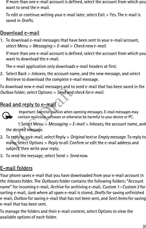 31FCC DraftIf more than one e-mail account is defined, select the account from which you want to send the e-mail.To edit or continue writing your e-mail later, select Exit &gt; Yes. The e-mail is saved in Drafts.Download e-mail1. To download e-mail messages that have been sent to your e-mail account, select Menu &gt; Messaging &gt; E-mail &gt; Check new e-mail.If more than one e-mail account is defined, select the account from which you want to download the e-mail.The e-mail application only downloads e-mail headers at first. 2. Select Back &gt; Inboxes, the account name, and the new message, and select Retrieve to download the complete e-mail message.To download new e-mail messages and to send e-mail that has been saved in the Outbox folder, select Options &gt; Send and check for e-mail.Read and reply to e-mail Important: Exercise caution when opening messages. E-mail messages may contain malicious software or otherwise be harmful to your device or PC. 1.Select Menu &gt; Messaging &gt; E-mail &gt; Inboxes, the account name, and the desired message.2. To reply to an e-mail, select Reply &gt; Original text or Empty message. To reply to many, select Options &gt; Reply to all. Confirm or edit the e-mail address and subject, then write your reply.3. To send the message, select Send &gt; Send now. E-mail foldersYour phone saves e-mail that you have downloaded from your e-mail account in the Inboxes folder. The Outboxes folder contains the following folders: “Account name” for incoming e-mail, Archive for archiving e-mail, Custom 1—Custom 3 for sorting e-mail, Junk where all spam e-mail is stored, Drafts for saving unfinished e-mail, Outbox for saving e-mail that has not been sent, and Sent items for saving e-mail that has been sent. To manage the folders and their e-mail content, select Options to view the available options of each folder.