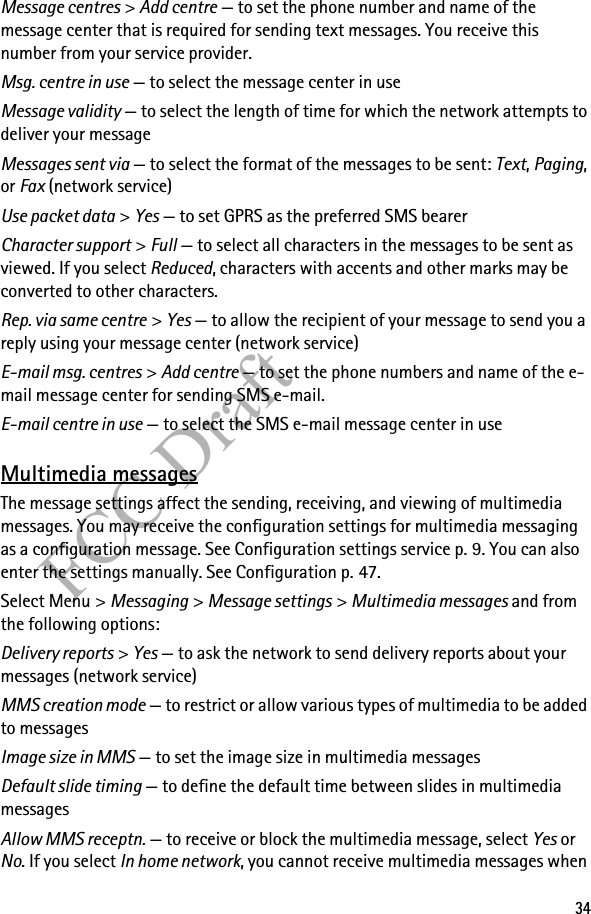 34FCC DraftMessage centres &gt; Add centre — to set the phone number and name of the message center that is required for sending text messages. You receive this number from your service provider.Msg. centre in use — to select the message center in useMessage validity — to select the length of time for which the network attempts to deliver your messageMessages sent via — to select the format of the messages to be sent: Text, Paging, or Fax (network service)Use packet data &gt; Yes — to set GPRS as the preferred SMS bearerCharacter support &gt; Full — to select all characters in the messages to be sent as viewed. If you select Reduced, characters with accents and other marks may be converted to other characters.Rep. via same centre &gt; Yes — to allow the recipient of your message to send you a reply using your message center (network service)E-mail msg. centres &gt; Add centre — to set the phone numbers and name of the e-mail message center for sending SMS e-mail.E-mail centre in use — to select the SMS e-mail message center in useMultimedia messagesThe message settings affect the sending, receiving, and viewing of multimedia messages. You may receive the configuration settings for multimedia messaging as a configuration message. See Configuration settings service p. 9. You can also enter the settings manually. See Configuration p. 47.Select Menu &gt; Messaging &gt; Message settings &gt; Multimedia messages and from the following options:Delivery reports &gt; Yes — to ask the network to send delivery reports about your messages (network service)MMS creation mode — to restrict or allow various types of multimedia to be added to messagesImage size in MMS — to set the image size in multimedia messagesDefault slide timing — to define the default time between slides in multimedia messagesAllow MMS receptn. — to receive or block the multimedia message, select Yes or No. If you select In home network, you cannot receive multimedia messages when 