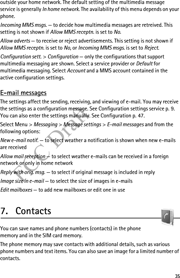 35FCC Draftoutside your home network. The default setting of the multimedia message service is generally In home network. The availability of this menu depends on your phone.Incoming MMS msgs. — to decide how multimedia messages are retreived. This setting is not shown if Allow MMS receptn. is set to No.Allow adverts — to receive or reject advertisements. This setting is not shown if Allow MMS receptn. is set to No, or Incoming MMS msgs. is set to Reject.Configuration sett. &gt; Configuration — only the configurations that support multimedia messaging are shown. Select a service provider or Default for multimedia messaging. Select Account and a MMS account contained in the active configuration settings.E-mail messagesThe settings affect the sending, receiving, and viewing of e-mail. You may receive the settings as a configuration message. See Configuration settings service p. 9. You can also enter the settings manually. See Configuration p. 47.Select Menu &gt; Messaging &gt; Message settings &gt; E-mail messages and from the following options:New e-mail notif. — to select weather a notification is shown when new e-mails are receivedAllow mail reception — to select weather e-mails can be received in a foreign network or only in home networkReply with orig. msg. — to select if original message is included in replyImage size in e-mail — to select the size of images in e-mailsEdit mailboxes — to add new mailboxes or edit one in use7. ContactsYou can save names and phone numbers (contacts) in the phone memory and in the SIM card memory.The phone memory may save contacts with additional details, such as various phone numbers and text items. You can also save an image for a limited number of contacts.