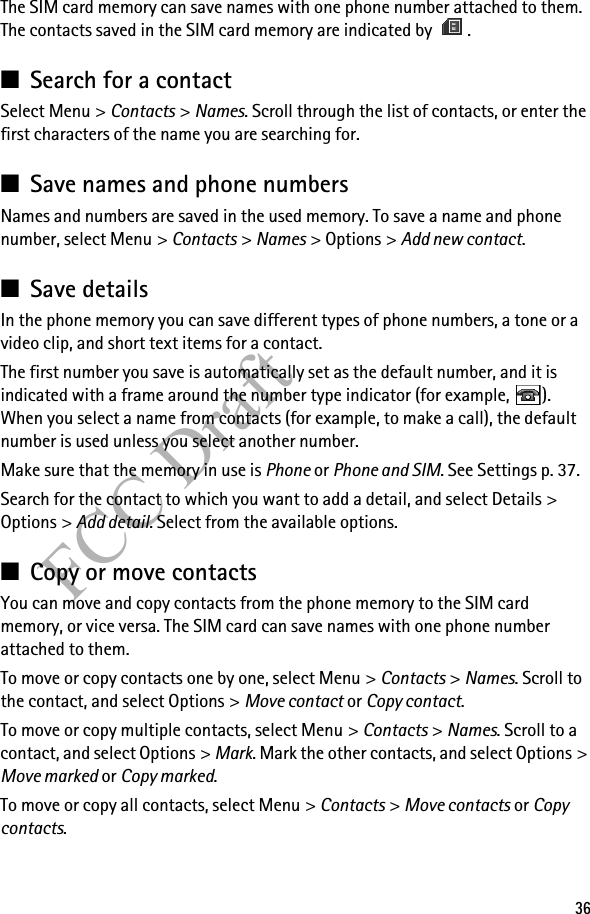 36FCC DraftThe SIM card memory can save names with one phone number attached to them. The contacts saved in the SIM card memory are indicated by  .■Search for a contactSelect Menu &gt; Contacts &gt; Names. Scroll through the list of contacts, or enter the first characters of the name you are searching for.■Save names and phone numbersNames and numbers are saved in the used memory. To save a name and phone number, select Menu &gt; Contacts &gt; Names &gt; Options &gt; Add new contact.■Save detailsIn the phone memory you can save different types of phone numbers, a tone or a video clip, and short text items for a contact.The first number you save is automatically set as the default number, and it is indicated with a frame around the number type indicator (for example,  ). When you select a name from contacts (for example, to make a call), the default number is used unless you select another number.Make sure that the memory in use is Phone or Phone and SIM. See Settings p. 37.Search for the contact to which you want to add a detail, and select Details &gt; Options &gt; Add detail. Select from the available options.■Copy or move contactsYou can move and copy contacts from the phone memory to the SIM card memory, or vice versa. The SIM card can save names with one phone number attached to them. To move or copy contacts one by one, select Menu &gt; Contacts &gt; Names. Scroll to the contact, and select Options &gt; Move contact or Copy contact. To move or copy multiple contacts, select Menu &gt; Contacts &gt; Names. Scroll to a contact, and select Options &gt; Mark. Mark the other contacts, and select Options &gt; Move marked or Copy marked.To move or copy all contacts, select Menu &gt; Contacts &gt; Move contacts or Copy contacts.