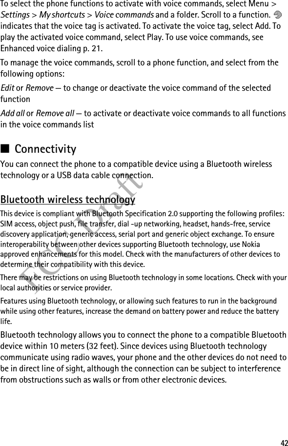 42FCC DraftTo select the phone functions to activate with voice commands, select Menu &gt; Settings &gt; My shortcuts &gt; Voice commands and a folder. Scroll to a function.   indicates that the voice tag is activated. To activate the voice tag, select Add. To play the activated voice command, select Play. To use voice commands, see Enhanced voice dialing p. 21.To manage the voice commands, scroll to a phone function, and select from the following options:Edit or Remove — to change or deactivate the voice command of the selected functionAdd all or Remove all — to activate or deactivate voice commands to all functions in the voice commands list■ConnectivityYou can connect the phone to a compatible device using a Bluetooth wireless technology or a USB data cable connection. Bluetooth wireless technologyThis device is compliant with Bluetooth Specification 2.0 supporting the following profiles: SIM access, object push, file transfer, dial -up networking, headset, hands-free, service discovery application, generic access, serial port and generic object exchange. To ensure interoperability between other devices supporting Bluetooth technology, use Nokia approved enhancements for this model. Check with the manufacturers of other devices to determine their compatibility with this device.There may be restrictions on using Bluetooth technology in some locations. Check with your local authorities or service provider.Features using Bluetooth technology, or allowing such features to run in the background while using other features, increase the demand on battery power and reduce the battery life. Bluetooth technology allows you to connect the phone to a compatible Bluetooth device within 10 meters (32 feet). Since devices using Bluetooth technology communicate using radio waves, your phone and the other devices do not need to be in direct line of sight, although the connection can be subject to interference from obstructions such as walls or from other electronic devices.