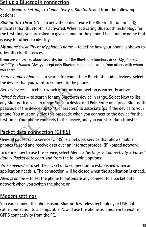 43FCC DraftSet up a Bluetooth connectionSelect Menu &gt; Settings &gt; Connectivity &gt; Bluetooth and from the following options:Bluetooth &gt; On or Off — to activate or deactivate the Bluetooth function.   indicates that Bluetooth is activated. When activating Bluetooth technology for the first time, you are asked to give a name for the phone. Use a unique name that is easy for others to identify.My phone&apos;s visibility or My phone&apos;s name — to define how your phone is shown to other Bluetooth devices.If you are concerned about security, turn off the Bluetooth function, or set My phone&apos;s visibility to Hidden. Always accept only Bluetooth communication from others with whom you agree.Search audio enhanc. — to search for compatible Bluetooth audio devices. Select the device that you want to connect to the phone.Active devices — to check which Bluetooth connection is currently activePaired devices — to search for any Bluetooth device in range. Select New to list any Bluetooth device in range. Select a device and Pair. Enter an agreed Bluetooth passcode of the device (up to 16 characters) to associate (pair) the device to your phone. You must only give this passcode when you connect to the device for the first time. Your phone connects to the device, and you can start data transfer.Packet data connection (GPRS)General packet radio service (GPRS) is a network service that allows mobile phones to send and receive data over an internet protocol (IP)-based network.To define how to use the service, select Menu &gt; Settings &gt; Connectivity &gt; Packet data &gt; Packet data conn. and from the following options:When needed — to set the packet data connection to established when an application needs it. The connection will be closed when the application is ended.Always online — to set the phone to automatically connect to a packet data network when you switch the phone onModem settingsYou can connect the phone using Bluetooth wireless technology or USB data cable connection to a compatible PC and use the phone as a modem to enable GPRS connectivity from the PC.