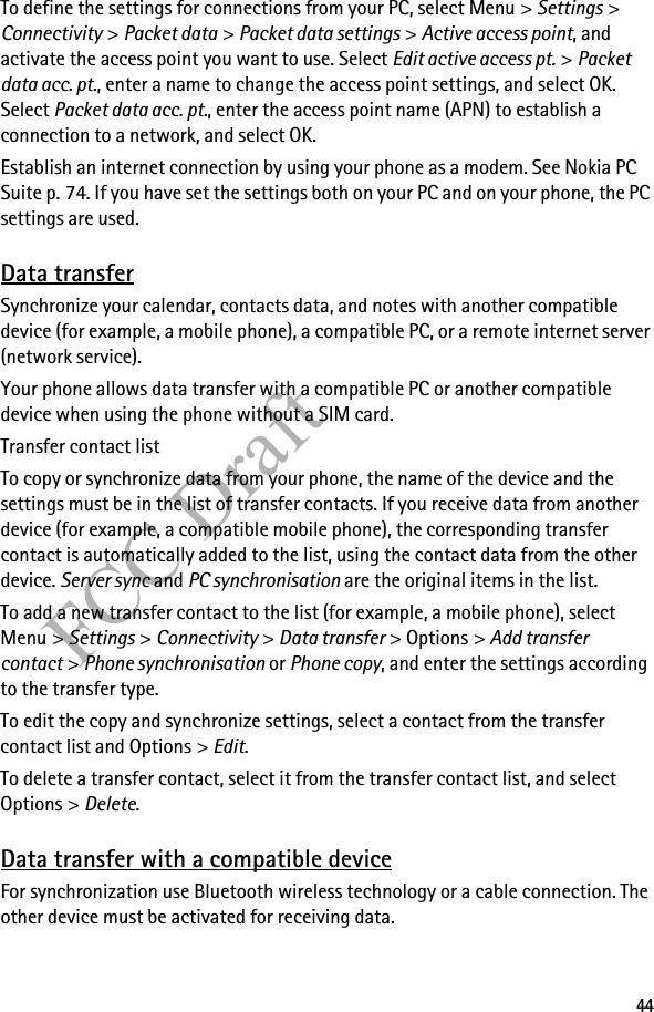 44FCC DraftTo define the settings for connections from your PC, select Menu &gt; Settings &gt; Connectivity &gt; Packet data &gt; Packet data settings &gt; Active access point, and activate the access point you want to use. Select Edit active access pt. &gt; Packet data acc. pt., enter a name to change the access point settings, and select OK. Select Packet data acc. pt., enter the access point name (APN) to establish a connection to a network, and select OK.Establish an internet connection by using your phone as a modem. See Nokia PC Suite p. 74. If you have set the settings both on your PC and on your phone, the PC settings are used.Data transferSynchronize your calendar, contacts data, and notes with another compatible device (for example, a mobile phone), a compatible PC, or a remote internet server (network service).Your phone allows data transfer with a compatible PC or another compatible device when using the phone without a SIM card.Transfer contact listTo copy or synchronize data from your phone, the name of the device and the settings must be in the list of transfer contacts. If you receive data from another device (for example, a compatible mobile phone), the corresponding transfer contact is automatically added to the list, using the contact data from the other device. Server sync and PC synchronisation are the original items in the list.To add a new transfer contact to the list (for example, a mobile phone), select Menu &gt; Settings &gt; Connectivity &gt; Data transfer &gt; Options &gt; Add transfer contact &gt; Phone synchronisation or Phone copy, and enter the settings according to the transfer type.To edit the copy and synchronize settings, select a contact from the transfer contact list and Options &gt; Edit.To delete a transfer contact, select it from the transfer contact list, and select Options &gt; Delete.Data transfer with a compatible deviceFor synchronization use Bluetooth wireless technology or a cable connection. The other device must be activated for receiving data.