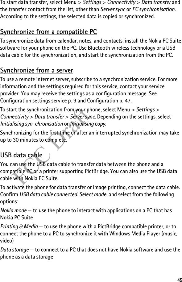 45FCC DraftTo start data transfer, select Menu &gt; Settings &gt; Connectivity &gt; Data transfer and the transfer contact from the list, other than Server sync or PC synchronisation. According to the settings, the selected data is copied or synchronized.Synchronize from a compatible PCTo synchronize data from calendar, notes, and contacts, install the Nokia PC Suite software for your phone on the PC. Use Bluetooth wireless technology or a USB data cable for the synchronization, and start the synchronization from the PC.Synchronize from a serverTo use a remote internet server, subscribe to a synchronization service. For more information and the settings required for this service, contact your service provider. You may receive the settings as a configuration message. See Configuration settings service p. 9 and Configuration p. 47.To start the synchronization from your phone, select Menu &gt; Settings &gt; Connectivity &gt; Data transfer &gt; Server sync. Depending on the settings, select Initialising syn-chronisation or Initialising copy.Synchronizing for the first time or after an interrupted synchronization may take up to 30 minutes to complete.USB data cableYou can use the USB data cable to transfer data between the phone and a compatible PC or a printer supporting PictBridge. You can also use the USB data cable with Nokia PC Suite.To activate the phone for data transfer or image printing, connect the data cable. Confirm USB data cable connected. Select mode. and select from the following options:Nokia mode — to use the phone to interact with applications on a PC that has Nokia PC SuitePrinting &amp; Media — to use the phone with a PictBridge compatible printer, or to connect the phone to a PC to synchronize it with Windows Media Player (music, video)Data storage — to connect to a PC that does not have Nokia software and use the phone as a data storage