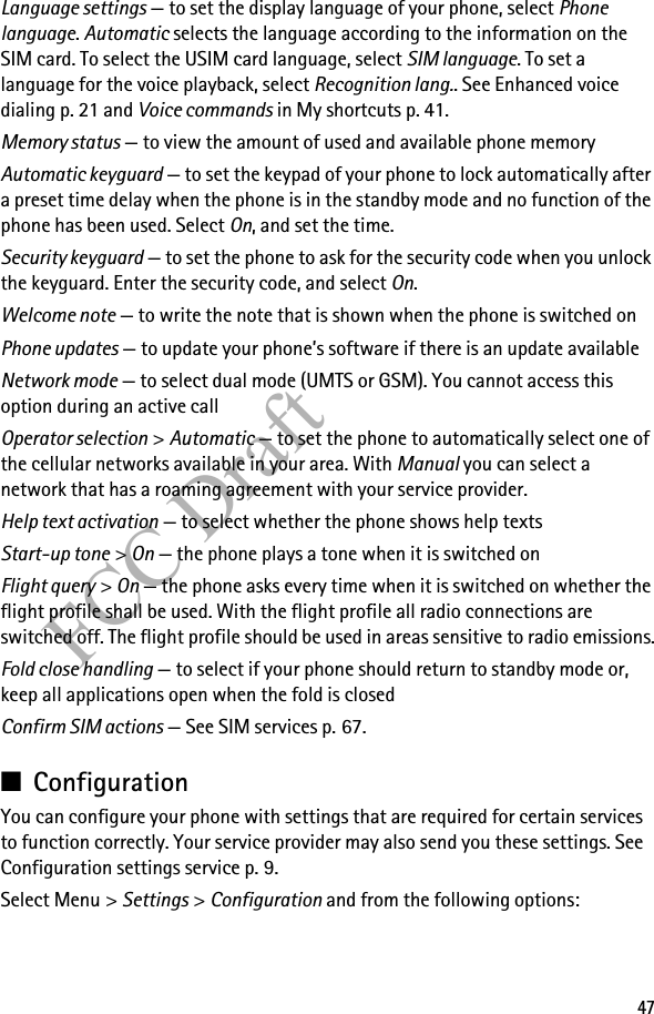 47FCC DraftLanguage settings — to set the display language of your phone, select Phone language. Automatic selects the language according to the information on the SIM card. To select the USIM card language, select SIM language. To set a language for the voice playback, select Recognition lang.. See Enhanced voice dialing p. 21 and Voice commands in My shortcuts p. 41.Memory status — to view the amount of used and available phone memoryAutomatic keyguard — to set the keypad of your phone to lock automatically after a preset time delay when the phone is in the standby mode and no function of the phone has been used. Select On, and set the time.Security keyguard — to set the phone to ask for the security code when you unlock the keyguard. Enter the security code, and select On.Welcome note — to write the note that is shown when the phone is switched onPhone updates — to update your phone’s software if there is an update availableNetwork mode — to select dual mode (UMTS or GSM). You cannot access this option during an active callOperator selection &gt; Automatic — to set the phone to automatically select one of the cellular networks available in your area. With Manual you can select a network that has a roaming agreement with your service provider.Help text activation — to select whether the phone shows help textsStart-up tone &gt; On — the phone plays a tone when it is switched onFlight query &gt; On — the phone asks every time when it is switched on whether the flight profile shall be used. With the flight profile all radio connections are switched off. The flight profile should be used in areas sensitive to radio emissions.Fold close handling — to select if your phone should return to standby mode or, keep all applications open when the fold is closedConfirm SIM actions — See SIM services p. 67.■ConfigurationYou can configure your phone with settings that are required for certain services to function correctly. Your service provider may also send you these settings. See Configuration settings service p. 9.Select Menu &gt; Settings &gt; Configuration and from the following options: