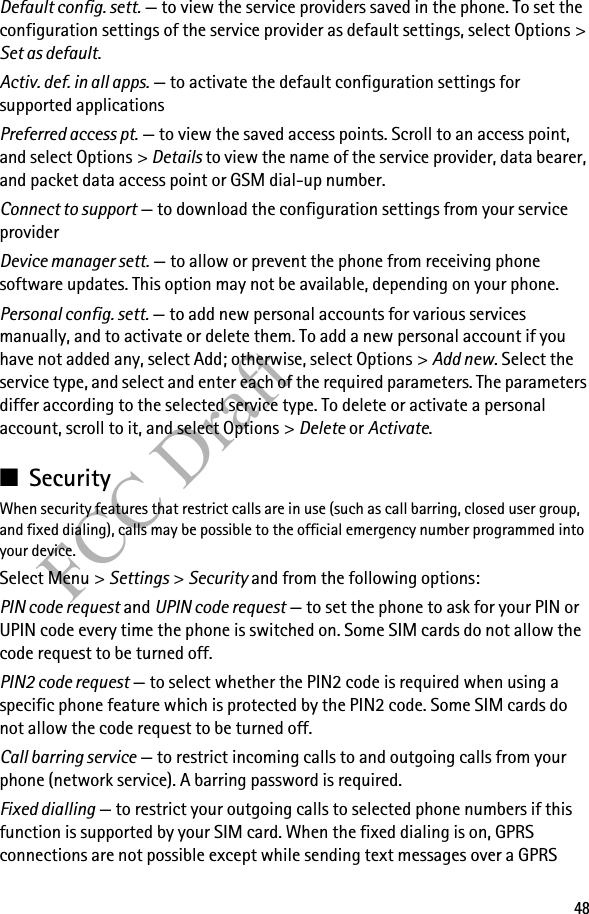 48FCC DraftDefault config. sett. — to view the service providers saved in the phone. To set the configuration settings of the service provider as default settings, select Options &gt; Set as default. Activ. def. in all apps. — to activate the default configuration settings for supported applicationsPreferred access pt. — to view the saved access points. Scroll to an access point, and select Options &gt; Details to view the name of the service provider, data bearer, and packet data access point or GSM dial-up number.Connect to support — to download the configuration settings from your service providerDevice manager sett. — to allow or prevent the phone from receiving phone software updates. This option may not be available, depending on your phone.Personal config. sett. — to add new personal accounts for various services manually, and to activate or delete them. To add a new personal account if you have not added any, select Add; otherwise, select Options &gt; Add new. Select the service type, and select and enter each of the required parameters. The parameters differ according to the selected service type. To delete or activate a personal account, scroll to it, and select Options &gt; Delete or Activate.■SecurityWhen security features that restrict calls are in use (such as call barring, closed user group, and fixed dialing), calls may be possible to the official emergency number programmed into your device.Select Menu &gt; Settings &gt; Security and from the following options:PIN code request and UPIN code request — to set the phone to ask for your PIN or UPIN code every time the phone is switched on. Some SIM cards do not allow the code request to be turned off.PIN2 code request — to select whether the PIN2 code is required when using a specific phone feature which is protected by the PIN2 code. Some SIM cards do not allow the code request to be turned off.Call barring service — to restrict incoming calls to and outgoing calls from your phone (network service). A barring password is required.Fixed dialling — to restrict your outgoing calls to selected phone numbers if this function is supported by your SIM card. When the fixed dialing is on, GPRS connections are not possible except while sending text messages over a GPRS 